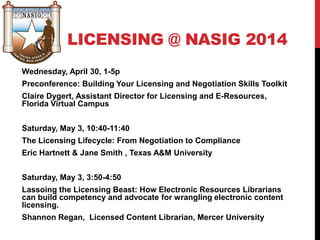 LICENSING @ NASIG 2014
Wednesday, April 30, 1-5p
Preconference: Building Your Licensing and Negotiation Skills Toolkit
Claire Dygert, Assistant Director for Licensing and E-Resources,
Florida Virtual Campus
Saturday, May 3, 10:40-11:40
The Licensing Lifecycle: From Negotiation to Compliance
Eric Hartnett & Jane Smith , Texas A&M University
Saturday, May 3, 3:50-4:50
Lassoing the Licensing Beast: How Electronic Resources Librarians
can build competency and advocate for wrangling electronic content
licensing.
Shannon Regan, Licensed Content Librarian, Mercer University
 