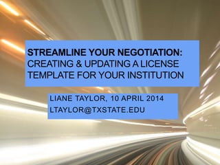 STREAMLINE YOUR NEGOTIATION:
CREATING & UPDATING A LICENSE
TEMPLATE FOR YOUR INSTITUTION
LIANE TAYLOR, 10 APRIL 2014
LTAYLOR@TXSTATE.EDU
 