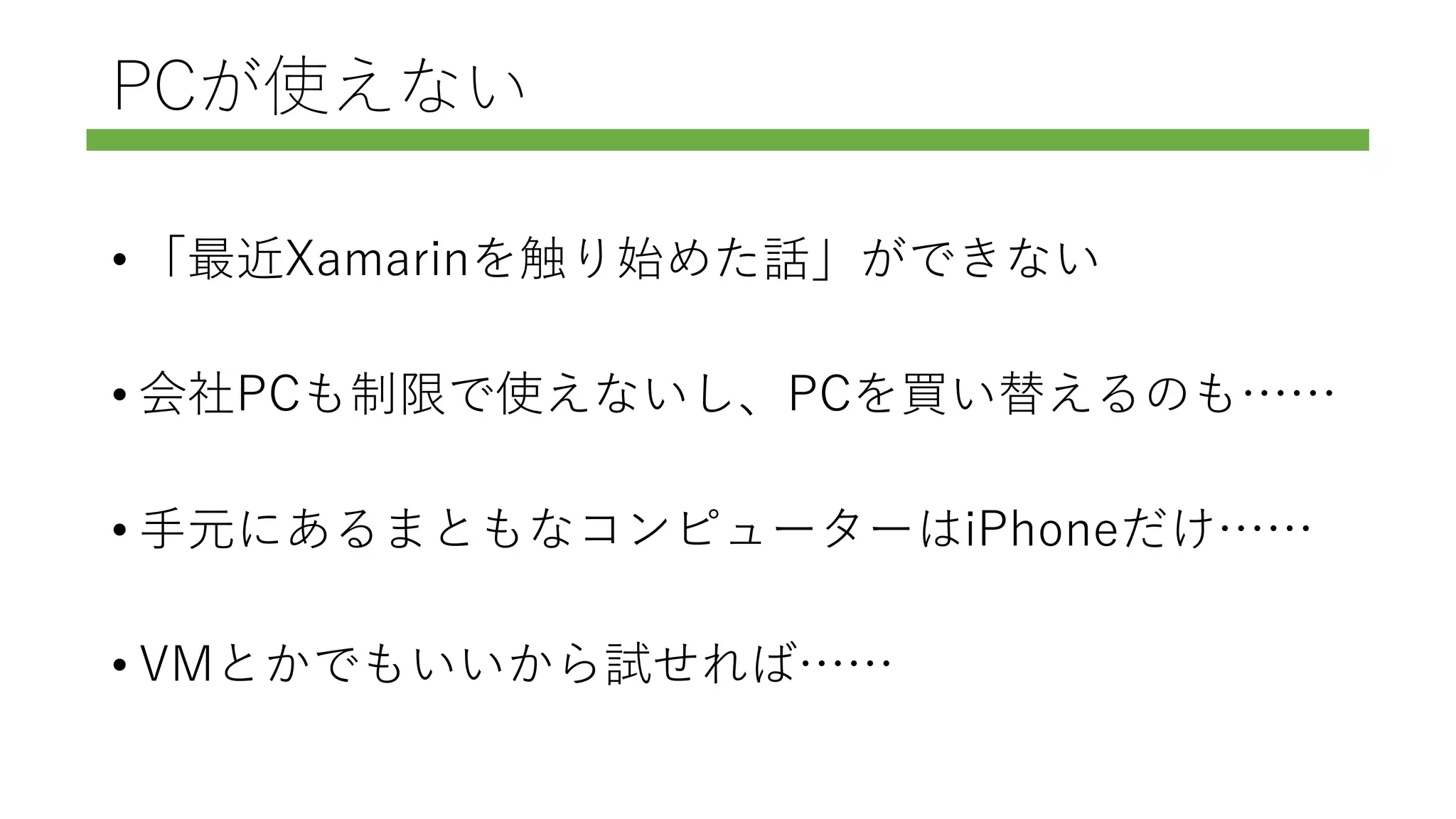 PCが使えない
• 「最近Xamarinを触り始めた話」ができない
• 会社PCも制限で使えないし、PCを買い替えるのも……
• 手元にあるまともなコンピューターはiPhoneだけ……
• VMとかでもいいから試せれば……
 