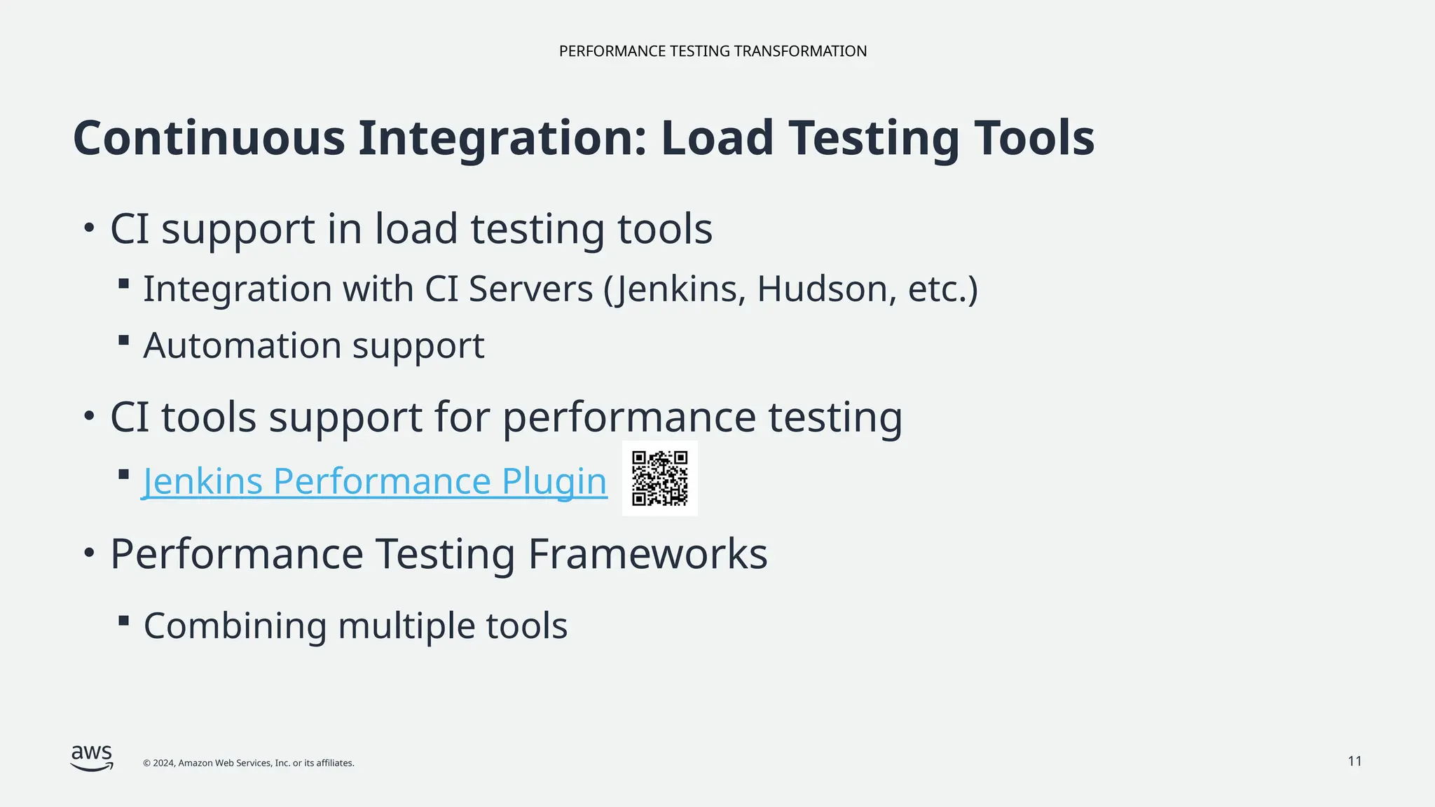 PERFORMANCE TESTING TRANSFORMATION
© 2024, Amazon Web Services, Inc. or its affiliates. 11
Continuous Integration: Load Testing Tools
• CI support in load testing tools
 Integration with CI Servers (Jenkins, Hudson, etc.)
 Automation support
• CI tools support for performance testing
 Jenkins Performance Plugin
• Performance Testing Frameworks
 Combining multiple tools
 