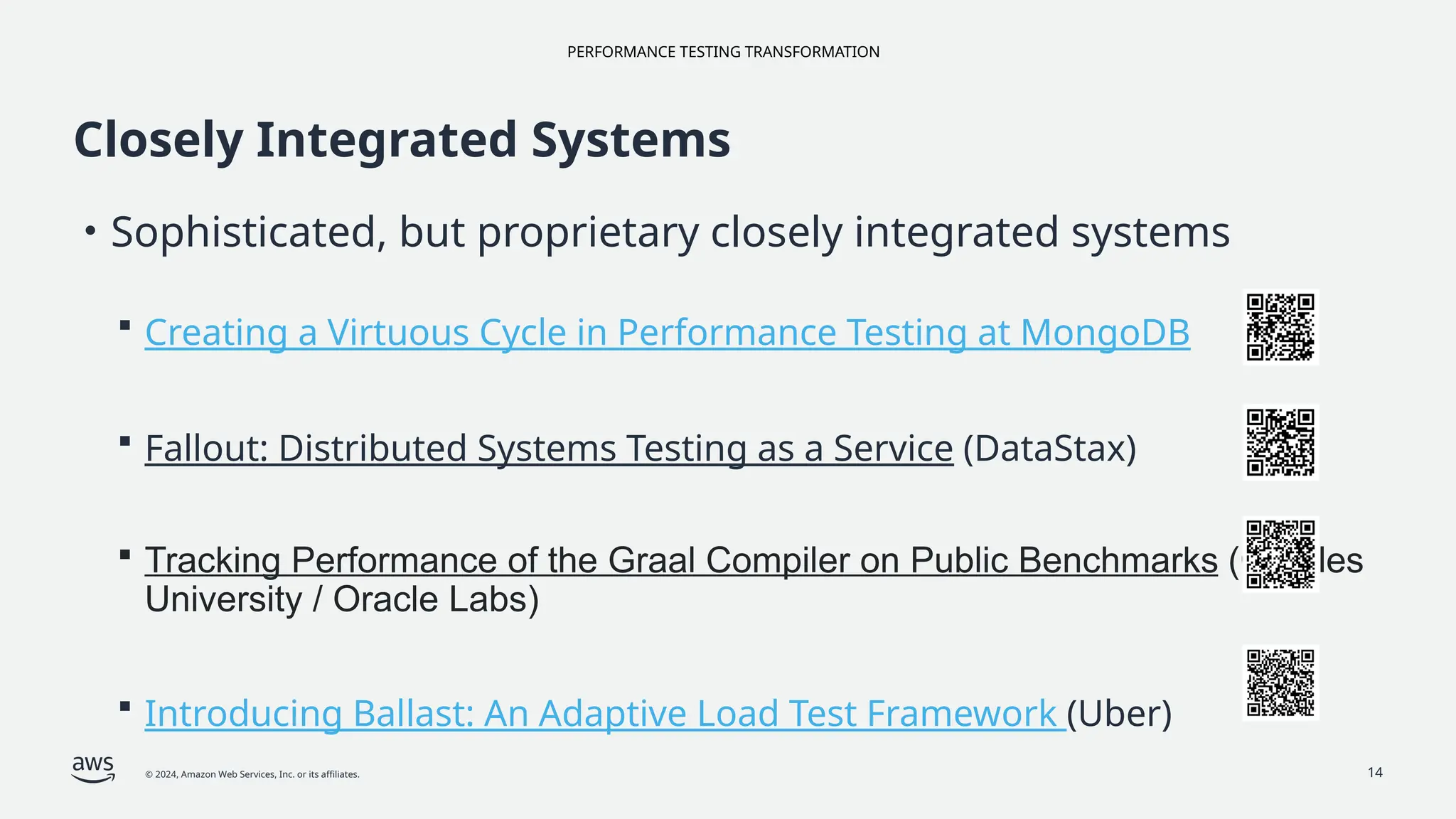 PERFORMANCE TESTING TRANSFORMATION
© 2024, Amazon Web Services, Inc. or its affiliates.
Closely Integrated Systems
• Sophisticated, but proprietary closely integrated systems
 Creating a Virtuous Cycle in Performance Testing at MongoDB
 Fallout: Distributed Systems Testing as a Service (DataStax)
 Tracking Performance of the Graal Compiler on Public Benchmarks (Charles
University / Oracle Labs)
 Introducing Ballast: An Adaptive Load Test Framework (Uber)
14
 
