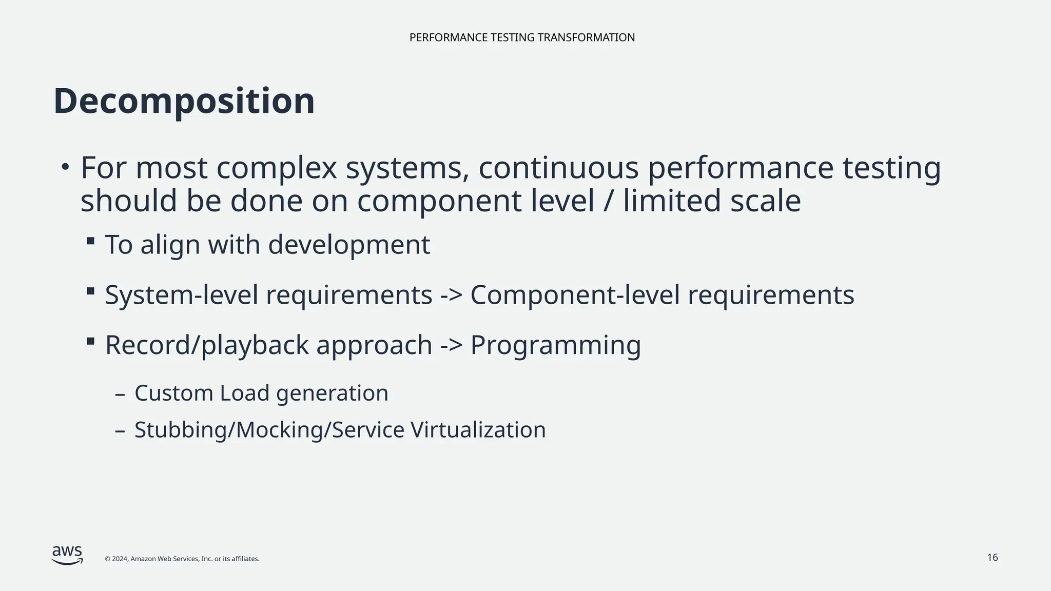PERFORMANCE TESTING TRANSFORMATION
© 2024, Amazon Web Services, Inc. or its affiliates. 16
Decomposition
• For most complex systems, continuous performance testing
should be done on component level / limited scale
 To align with development
 System-level requirements -> Component-level requirements
 Record/playback approach -> Programming
– Custom Load generation
– Stubbing/Mocking/Service Virtualization
 