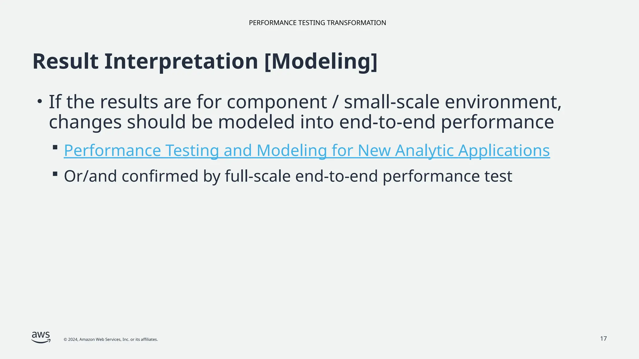 PERFORMANCE TESTING TRANSFORMATION
© 2024, Amazon Web Services, Inc. or its affiliates. 17
Result Interpretation [Modeling]
• If the results are for component / small-scale environment,
changes should be modeled into end-to-end performance
 Performance Testing and Modeling for New Analytic Applications
 Or/and confirmed by full-scale end-to-end performance test
 