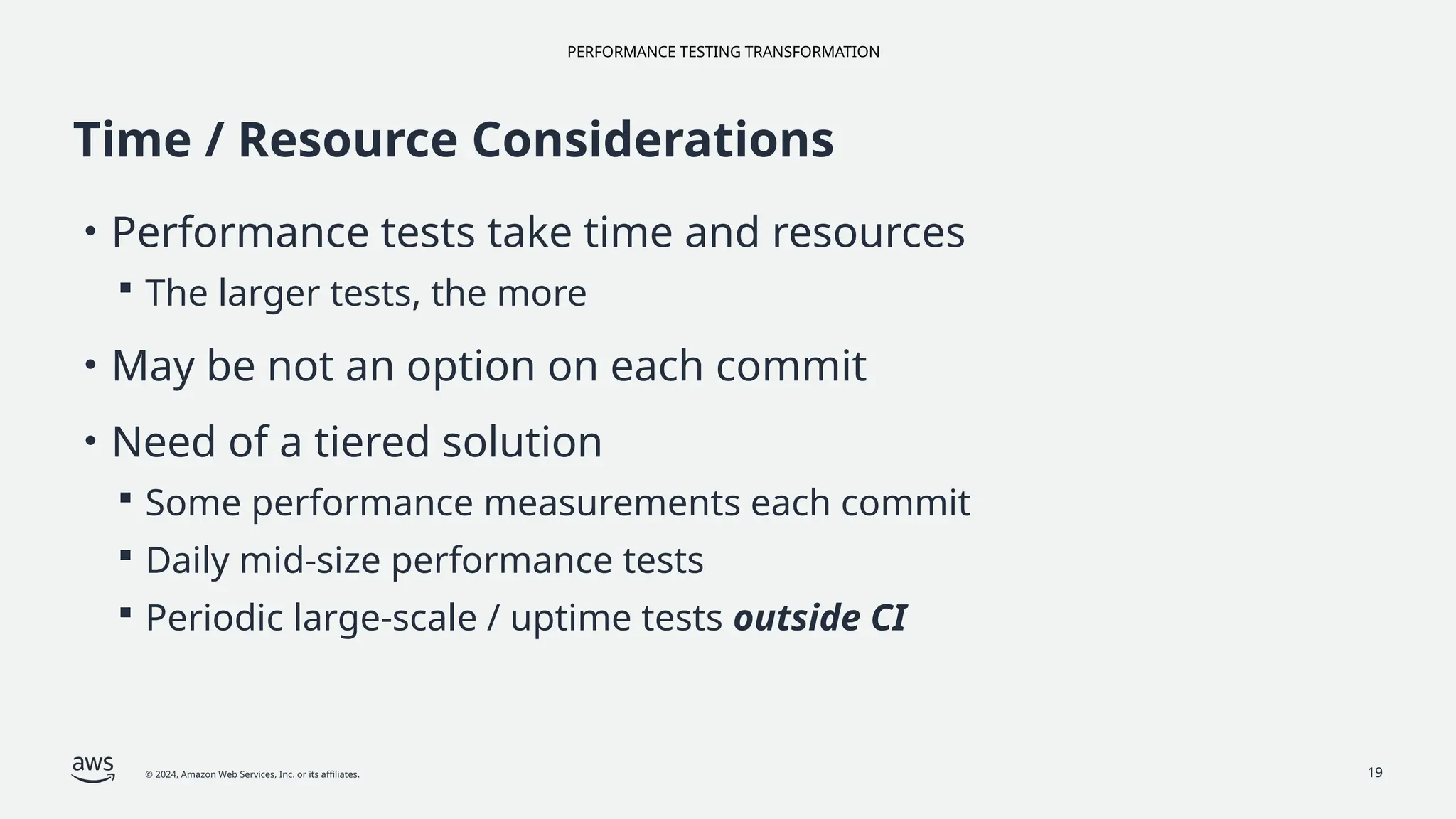 PERFORMANCE TESTING TRANSFORMATION
© 2024, Amazon Web Services, Inc. or its affiliates. 19
Time / Resource Considerations
• Performance tests take time and resources
 The larger tests, the more
• May be not an option on each commit
• Need of a tiered solution
 Some performance measurements each commit
 Daily mid-size performance tests
 Periodic large-scale / uptime tests outside CI
 