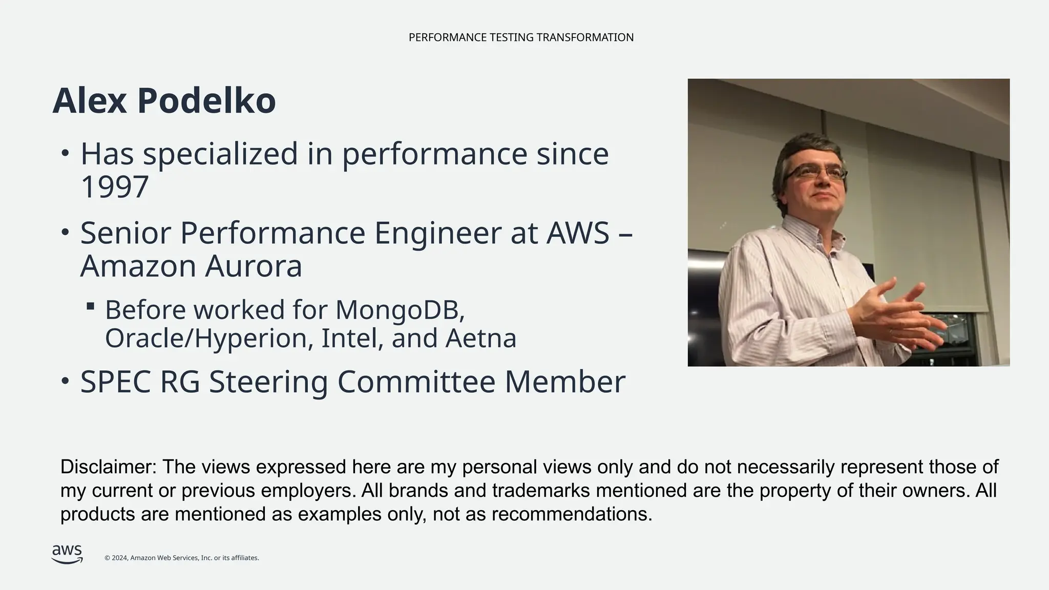 PERFORMANCE TESTING TRANSFORMATION
© 2024, Amazon Web Services, Inc. or its affiliates.
Alex Podelko
• Has specialized in performance since
1997
• Senior Performance Engineer at AWS –
Amazon Aurora
 Before worked for MongoDB,
Oracle/Hyperion, Intel, and Aetna
• SPEC RG Steering Committee Member
Disclaimer: The views expressed here are my personal views only and do not necessarily represent those of
my current or previous employers. All brands and trademarks mentioned are the property of their owners. All
products are mentioned as examples only, not as recommendations.
 