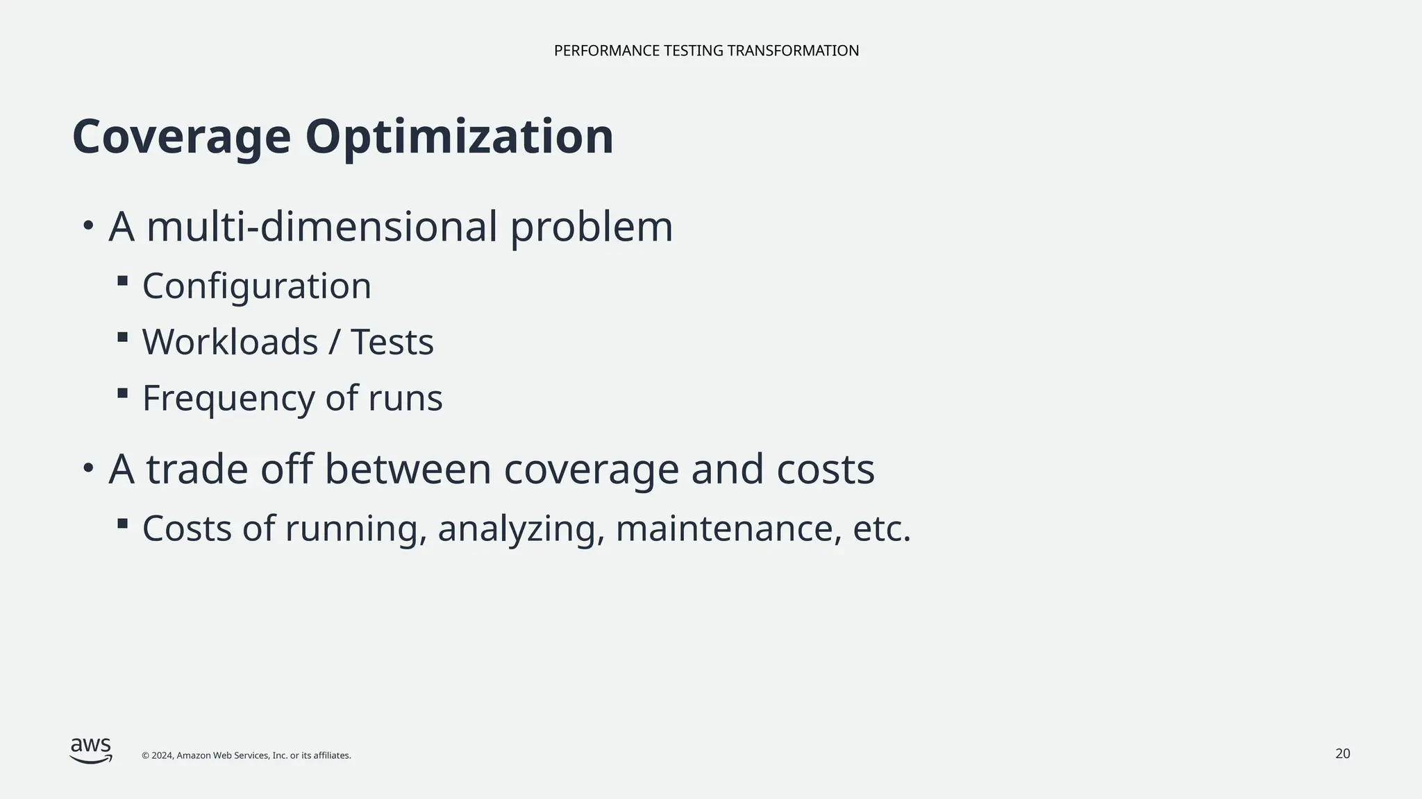 PERFORMANCE TESTING TRANSFORMATION
© 2024, Amazon Web Services, Inc. or its affiliates. 20
Coverage Optimization
• A multi-dimensional problem
 Configuration
 Workloads / Tests
 Frequency of runs
• A trade off between coverage and costs
 Costs of running, analyzing, maintenance, etc.
 