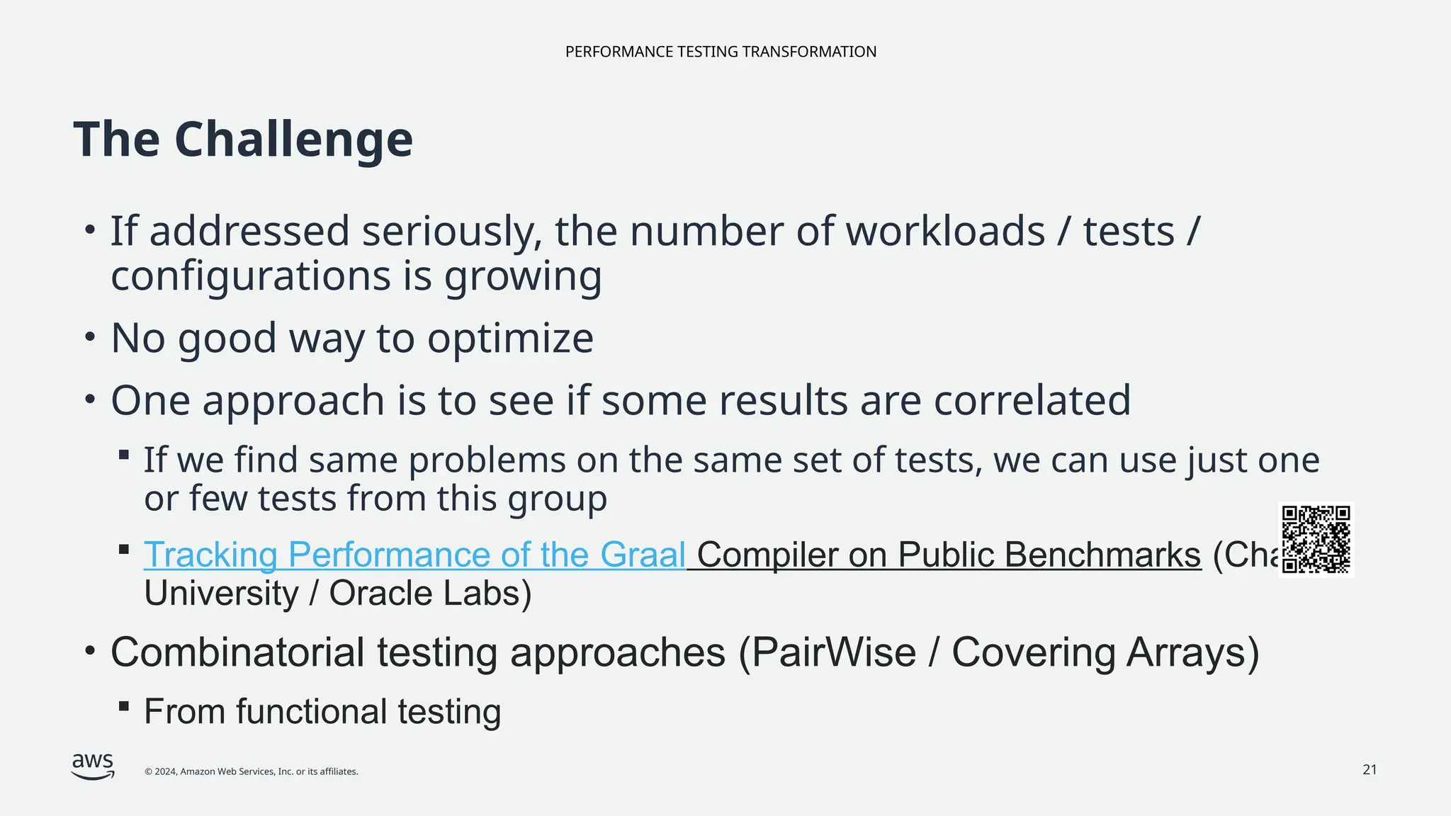 PERFORMANCE TESTING TRANSFORMATION
© 2024, Amazon Web Services, Inc. or its affiliates. 21
The Challenge
• If addressed seriously, the number of workloads / tests /
configurations is growing
• No good way to optimize
• One approach is to see if some results are correlated
 If we find same problems on the same set of tests, we can use just one
or few tests from this group
 Tracking Performance of the Graal Compiler on Public Benchmarks (Charles
University / Oracle Labs)
• Combinatorial testing approaches (PairWise / Covering Arrays)
 From functional testing
 