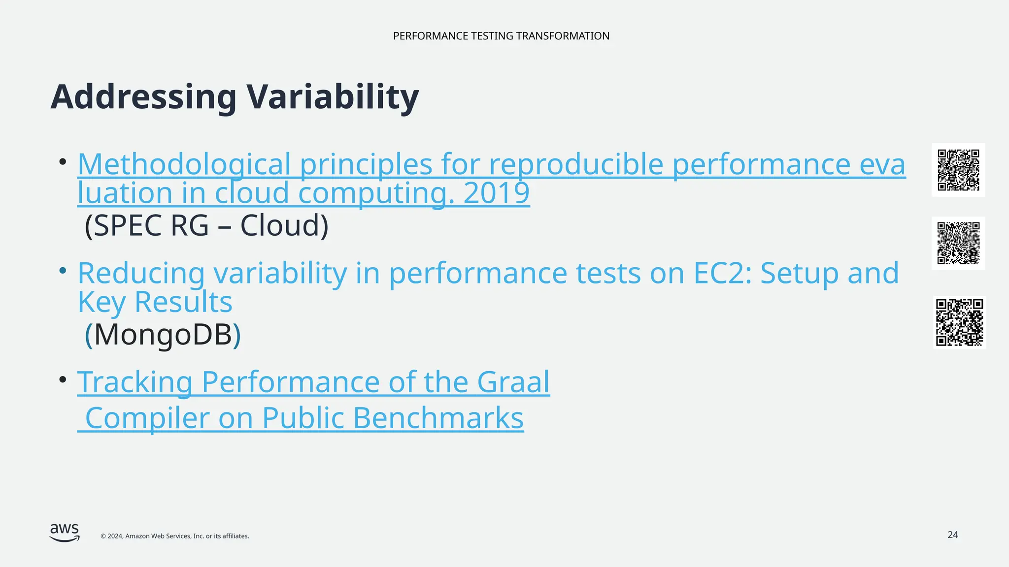 PERFORMANCE TESTING TRANSFORMATION
© 2024, Amazon Web Services, Inc. or its affiliates. 24
Addressing Variability
• Methodological principles for reproducible performance eva
luation in cloud computing. 2019
(SPEC RG – Cloud)
• Reducing variability in performance tests on EC2: Setup and
Key Results
(MongoDB)
• Tracking Performance of the Graal
Compiler on Public Benchmarks
 