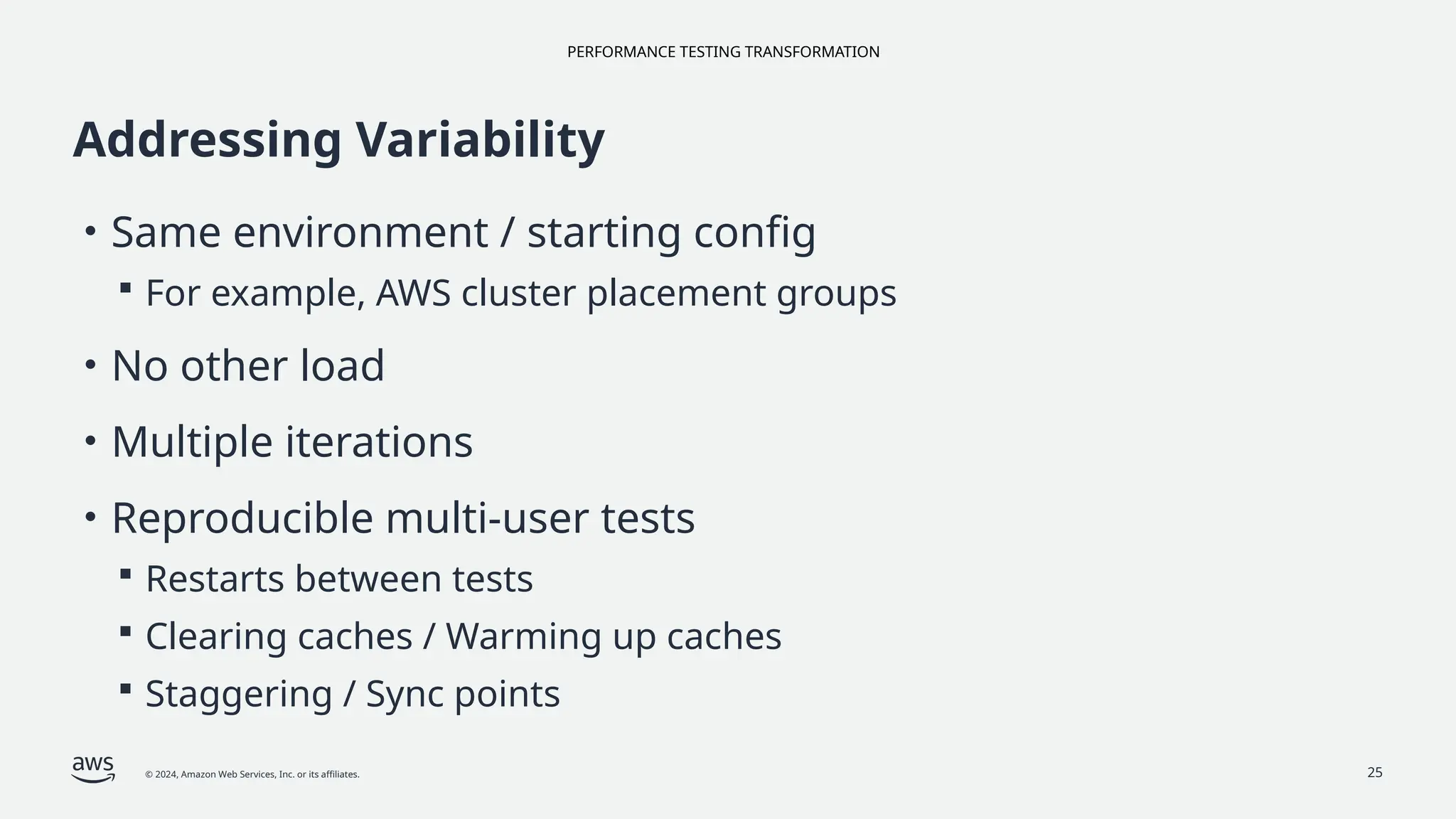 PERFORMANCE TESTING TRANSFORMATION
© 2024, Amazon Web Services, Inc. or its affiliates. 25
Addressing Variability
• Same environment / starting config
 For example, AWS cluster placement groups
• No other load
• Multiple iterations
• Reproducible multi-user tests
 Restarts between tests
 Clearing caches / Warming up caches
 Staggering / Sync points
 