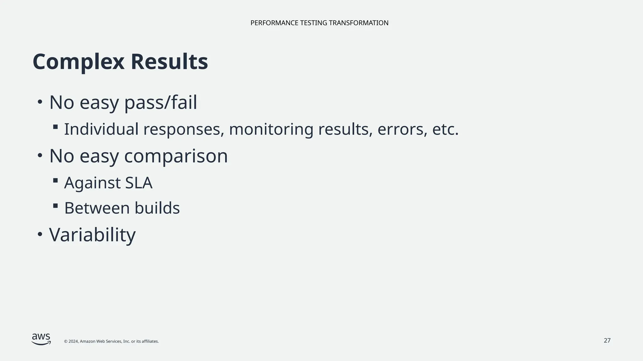 PERFORMANCE TESTING TRANSFORMATION
© 2024, Amazon Web Services, Inc. or its affiliates. 27
Complex Results
• No easy pass/fail
 Individual responses, monitoring results, errors, etc.
• No easy comparison
 Against SLA
 Between builds
• Variability
 