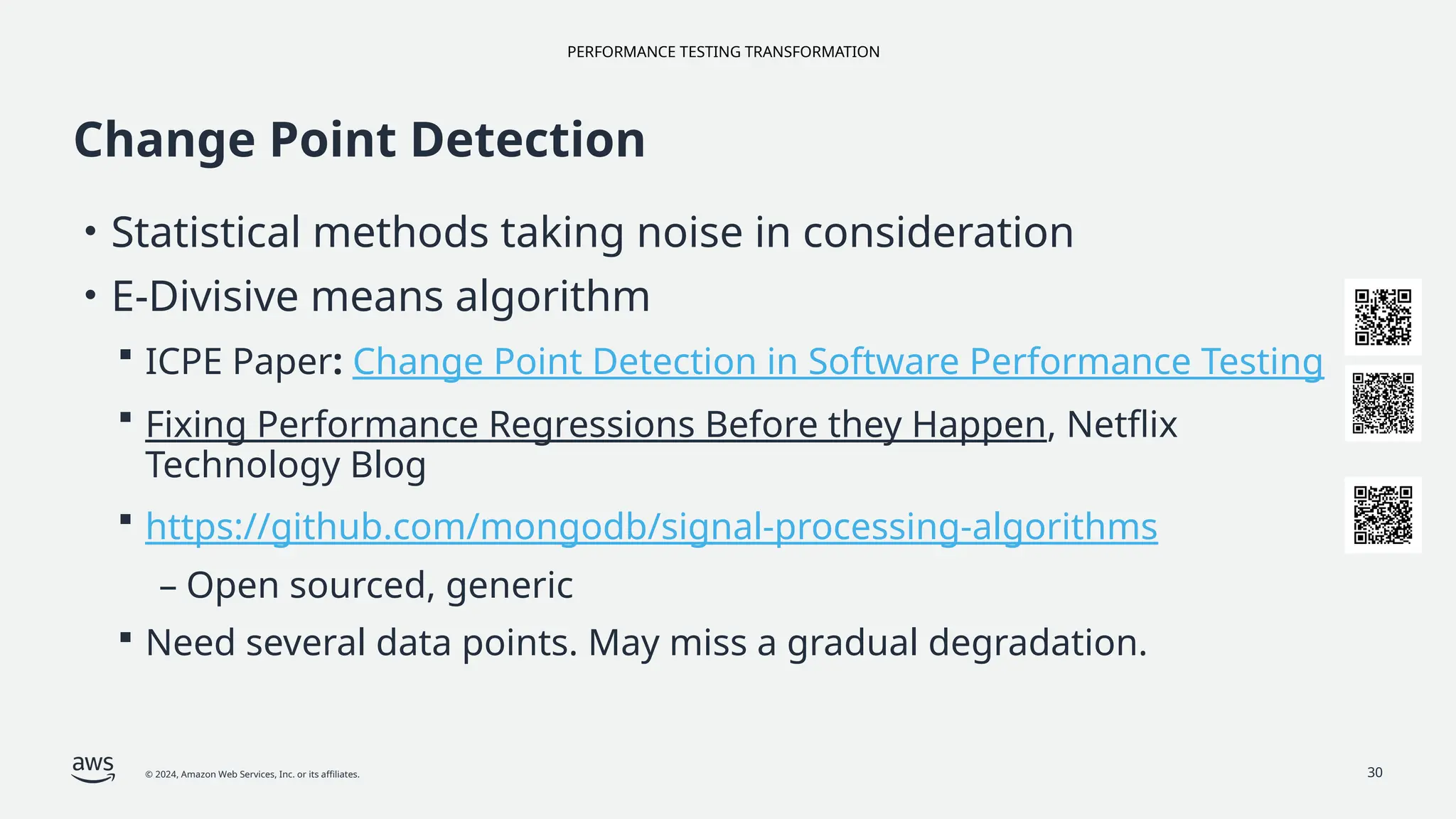 PERFORMANCE TESTING TRANSFORMATION
© 2024, Amazon Web Services, Inc. or its affiliates. 30
Change Point Detection
• Statistical methods taking noise in consideration
• E-Divisive means algorithm
 ICPE Paper: Change Point Detection in Software Performance Testing
 Fixing Performance Regressions Before they Happen, Netflix
Technology Blog
 https://github.com/mongodb/signal-processing-algorithms
– Open sourced, generic
 Need several data points. May miss a gradual degradation.
 