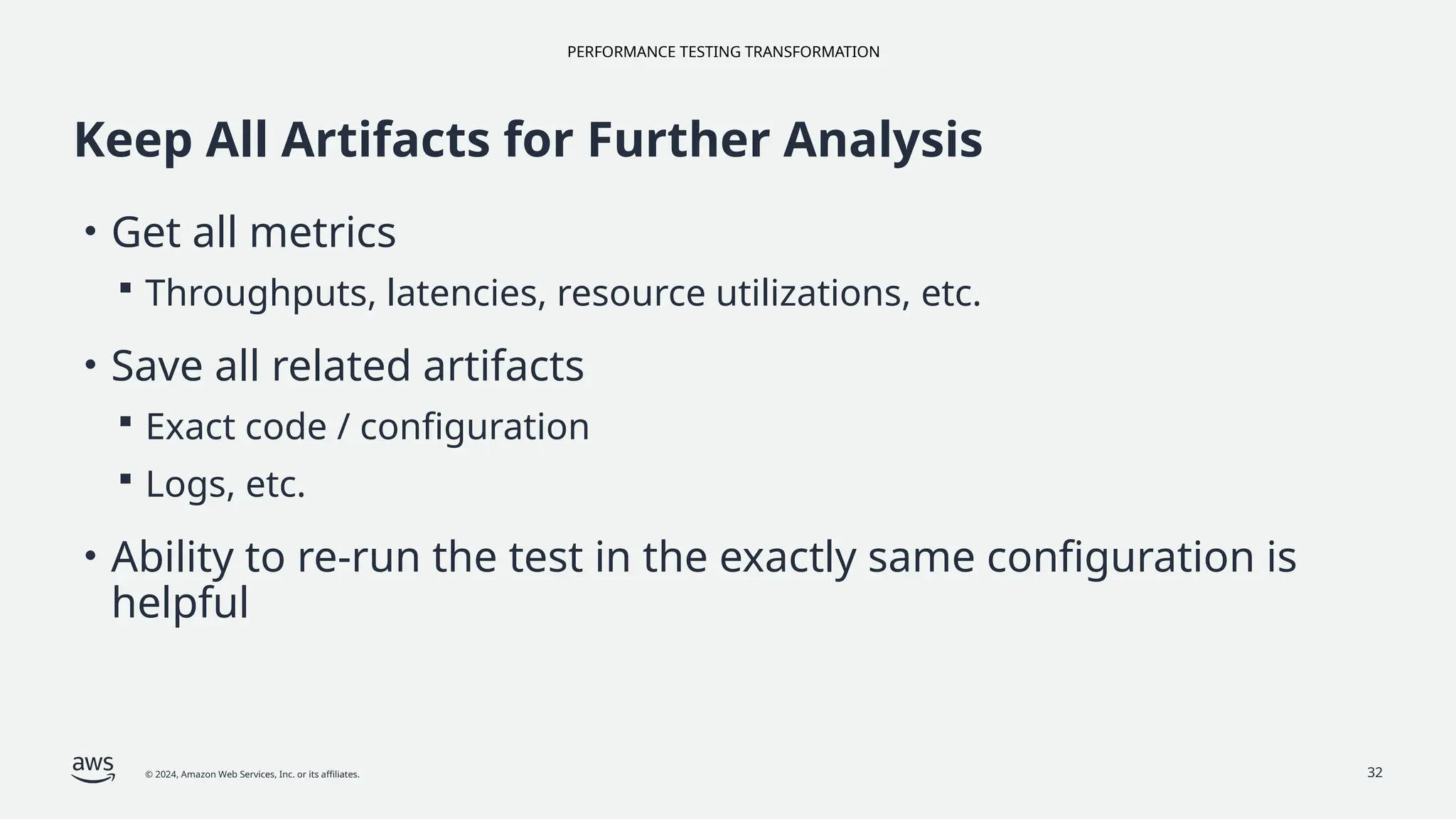 PERFORMANCE TESTING TRANSFORMATION
© 2024, Amazon Web Services, Inc. or its affiliates. 32
Keep All Artifacts for Further Analysis
• Get all metrics
 Throughputs, latencies, resource utilizations, etc.
• Save all related artifacts
 Exact code / configuration
 Logs, etc.
• Ability to re-run the test in the exactly same configuration is
helpful
 