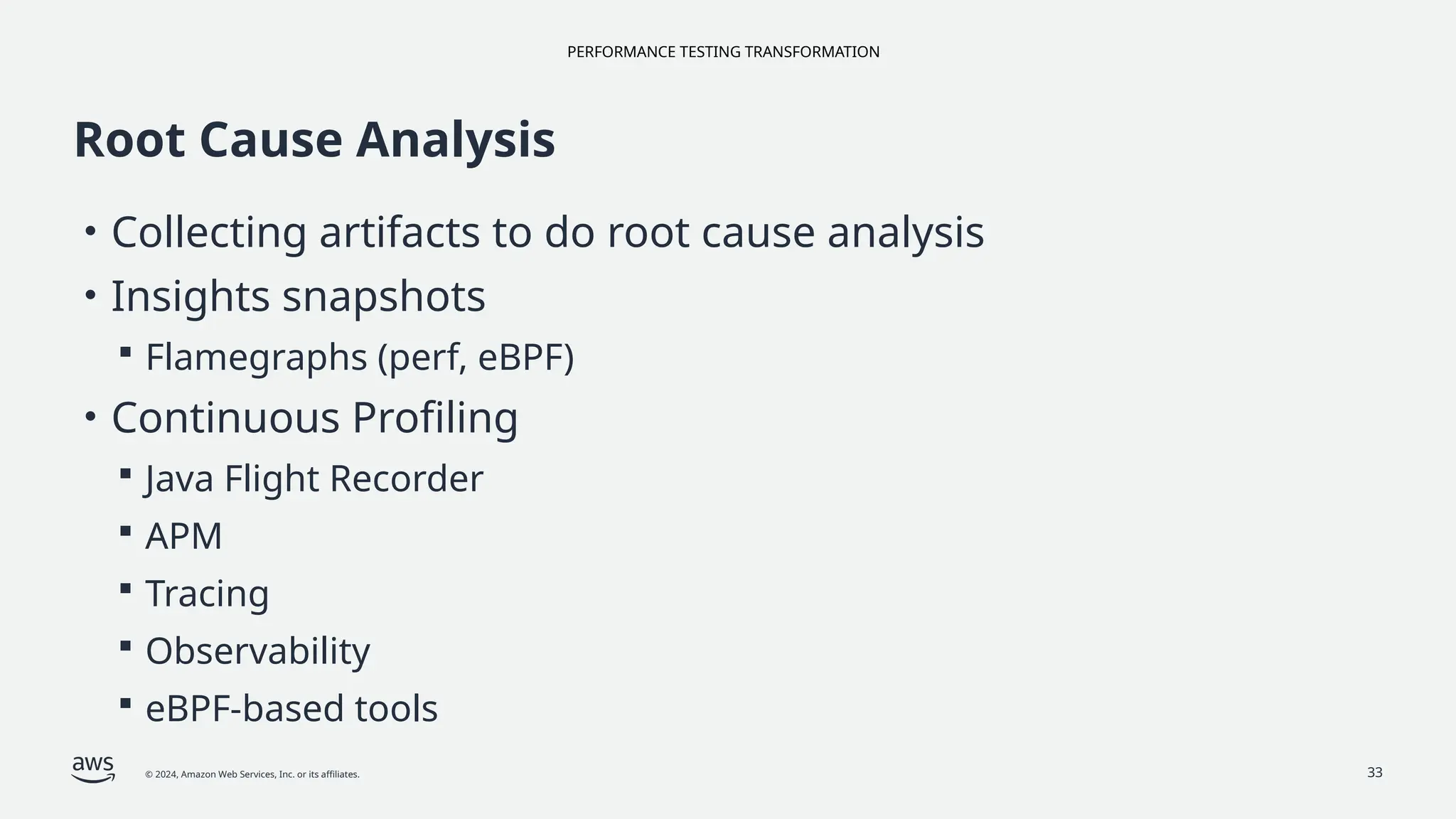 PERFORMANCE TESTING TRANSFORMATION
© 2024, Amazon Web Services, Inc. or its affiliates. 33
Root Cause Analysis
• Collecting artifacts to do root cause analysis
• Insights snapshots
 Flamegraphs (perf, eBPF)
• Continuous Profiling
 Java Flight Recorder
 APM
 Tracing
 Observability
 eBPF-based tools
 