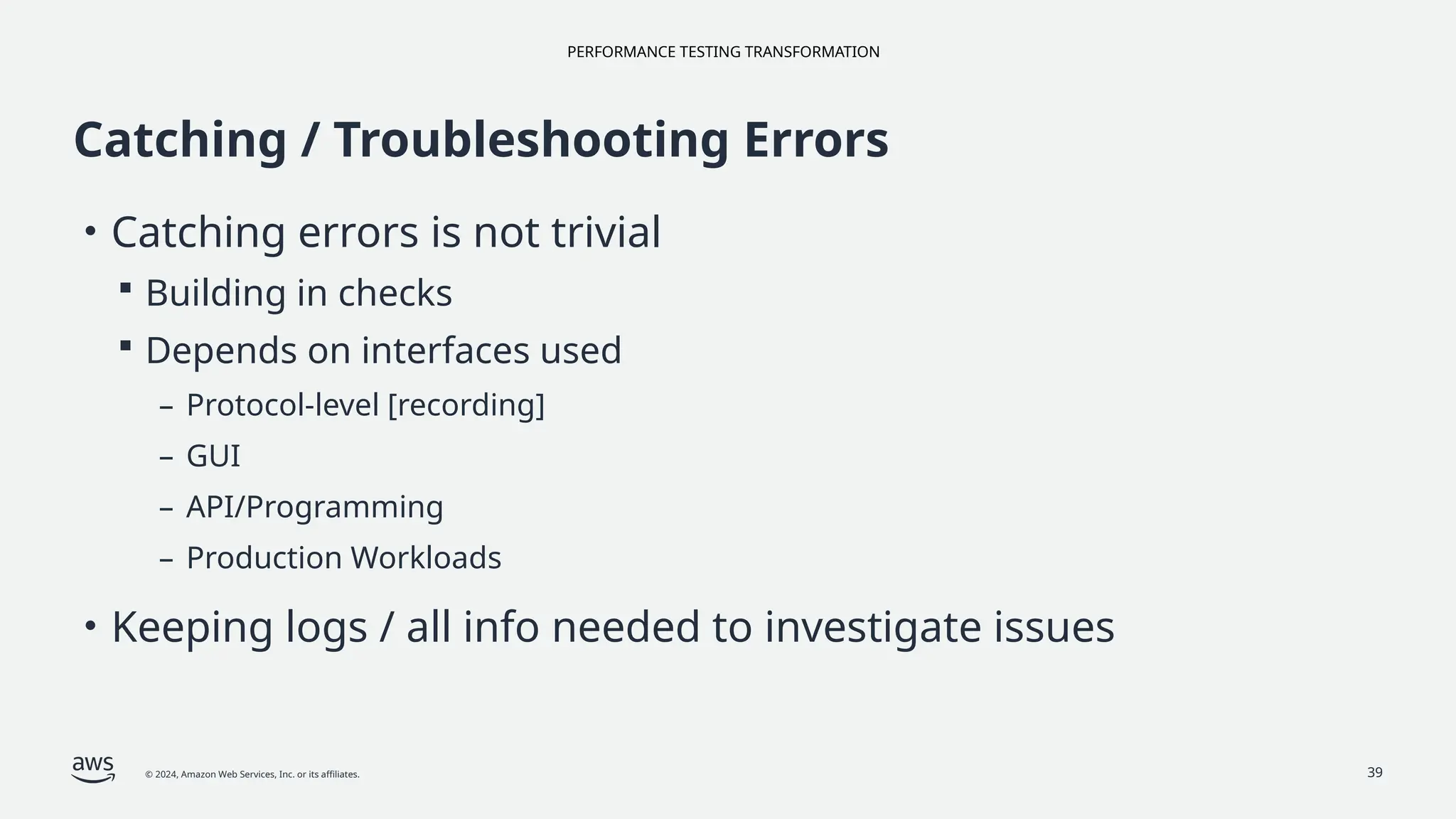 PERFORMANCE TESTING TRANSFORMATION
© 2024, Amazon Web Services, Inc. or its affiliates. 39
Catching / Troubleshooting Errors
• Catching errors is not trivial
 Building in checks
 Depends on interfaces used
– Protocol-level [recording]
– GUI
– API/Programming
– Production Workloads
• Keeping logs / all info needed to investigate issues
 