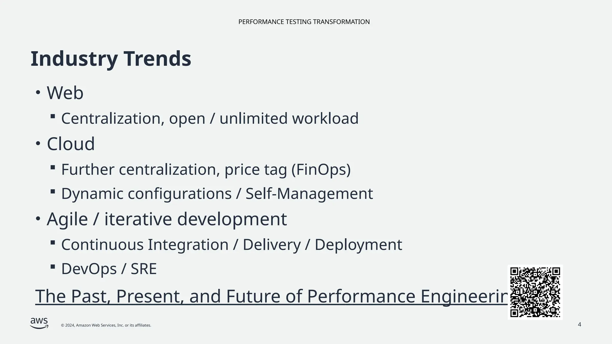 PERFORMANCE TESTING TRANSFORMATION
© 2024, Amazon Web Services, Inc. or its affiliates.
Industry Trends
• Web
 Centralization, open / unlimited workload
• Cloud
 Further centralization, price tag (FinOps)
 Dynamic configurations / Self-Management
• Agile / iterative development
 Continuous Integration / Delivery / Deployment
 DevOps / SRE
The Past, Present, and Future of Performance Engineering
4
 