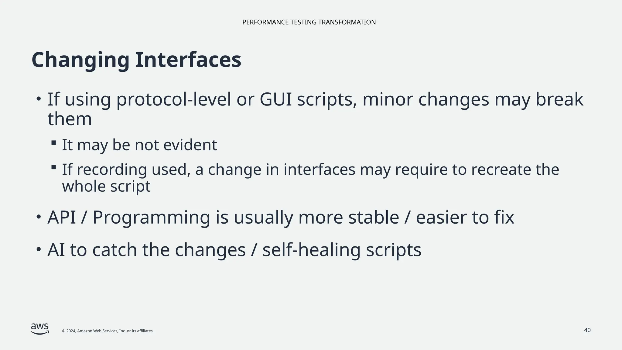 PERFORMANCE TESTING TRANSFORMATION
© 2024, Amazon Web Services, Inc. or its affiliates. 40
Changing Interfaces
• If using protocol-level or GUI scripts, minor changes may break
them
 It may be not evident
 If recording used, a change in interfaces may require to recreate the
whole script
• API / Programming is usually more stable / easier to fix
• AI to catch the changes / self-healing scripts
 