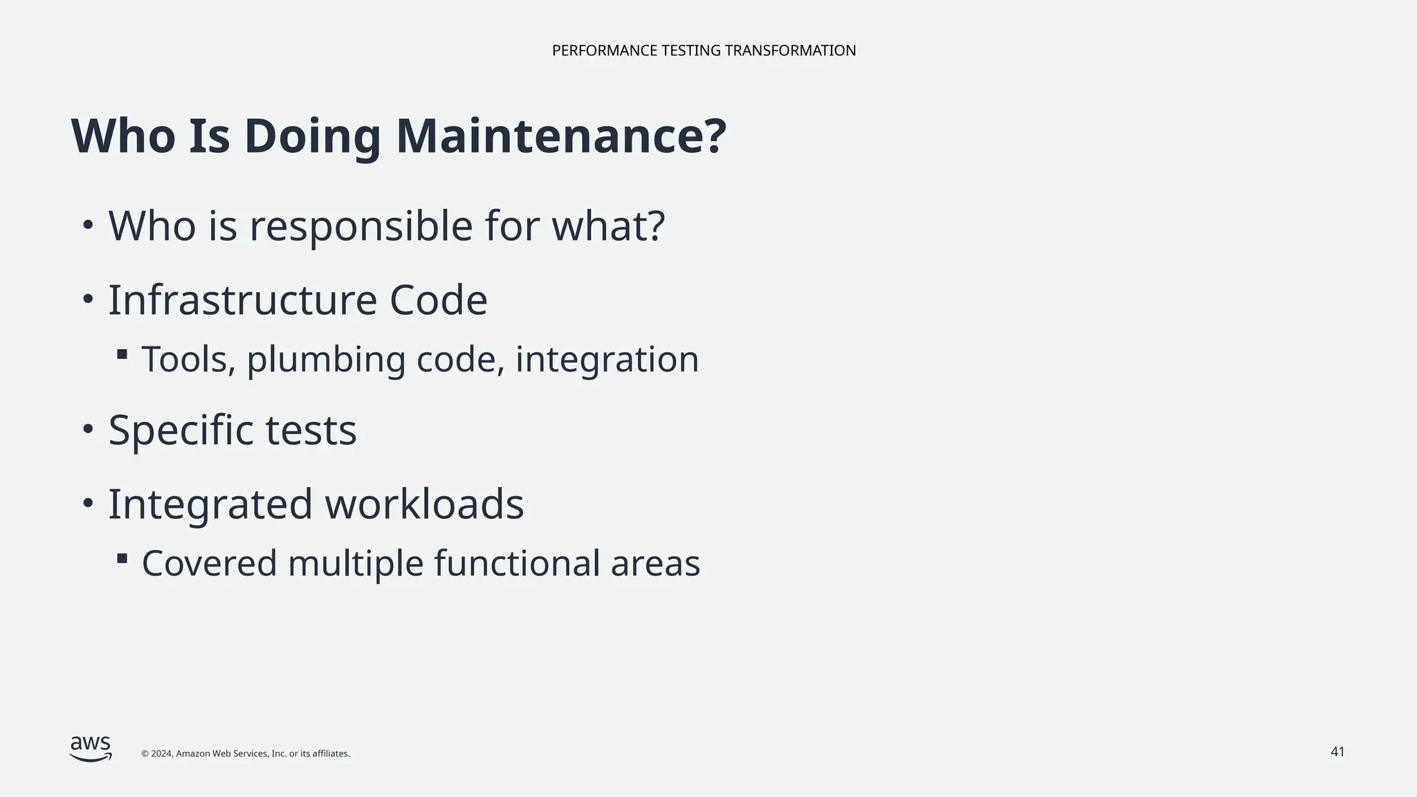 PERFORMANCE TESTING TRANSFORMATION
© 2024, Amazon Web Services, Inc. or its affiliates. 41
Who Is Doing Maintenance?
• Who is responsible for what?
• Infrastructure Code
 Tools, plumbing code, integration
• Specific tests
• Integrated workloads
 Covered multiple functional areas
 