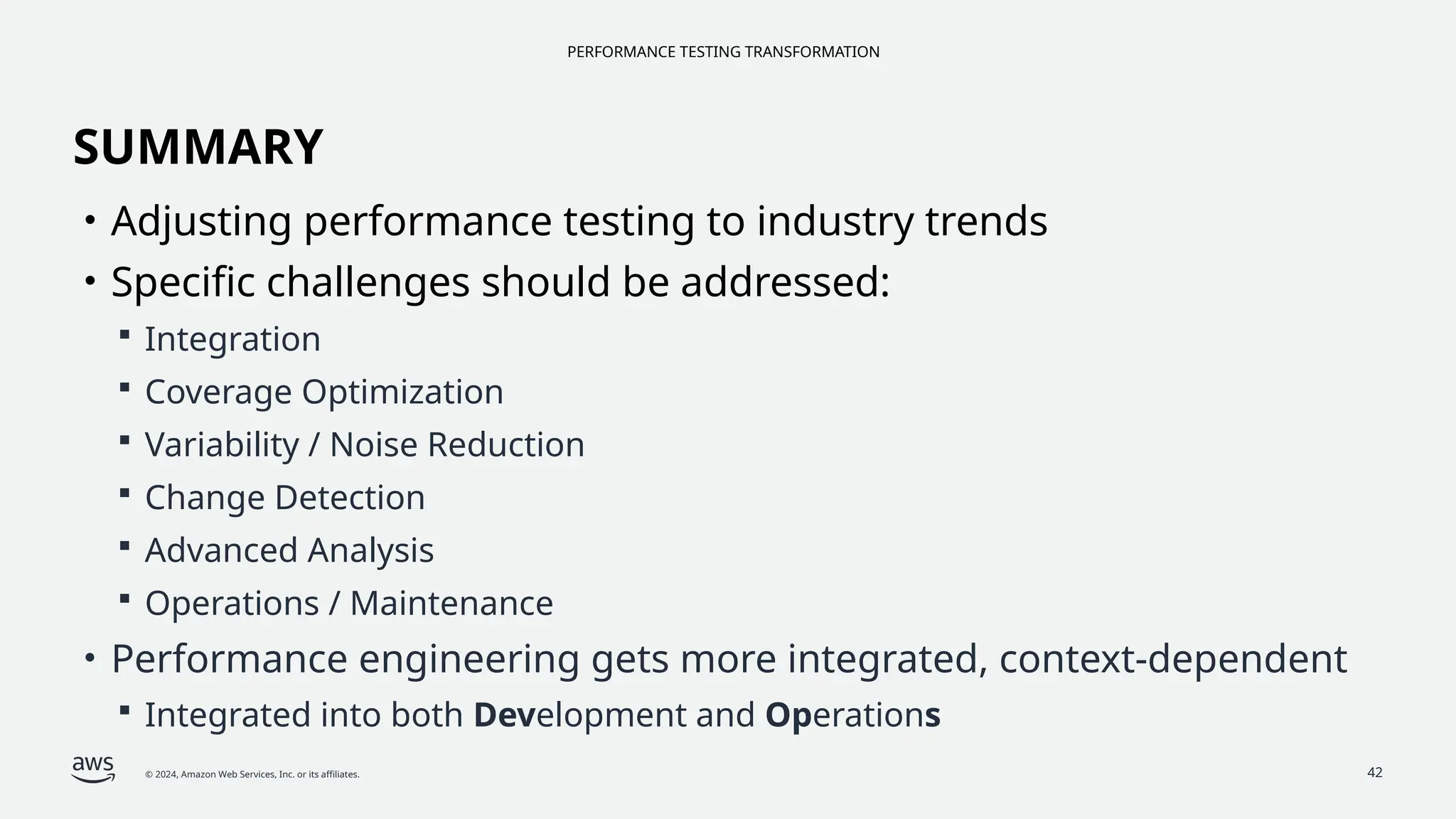 PERFORMANCE TESTING TRANSFORMATION
© 2024, Amazon Web Services, Inc. or its affiliates. 42
SUMMARY
• Adjusting performance testing to industry trends
• Specific challenges should be addressed:
 Integration
 Coverage Optimization
 Variability / Noise Reduction
 Change Detection
 Advanced Analysis
 Operations / Maintenance
• Performance engineering gets more integrated, context-dependent
 Integrated into both Development and Operations
 