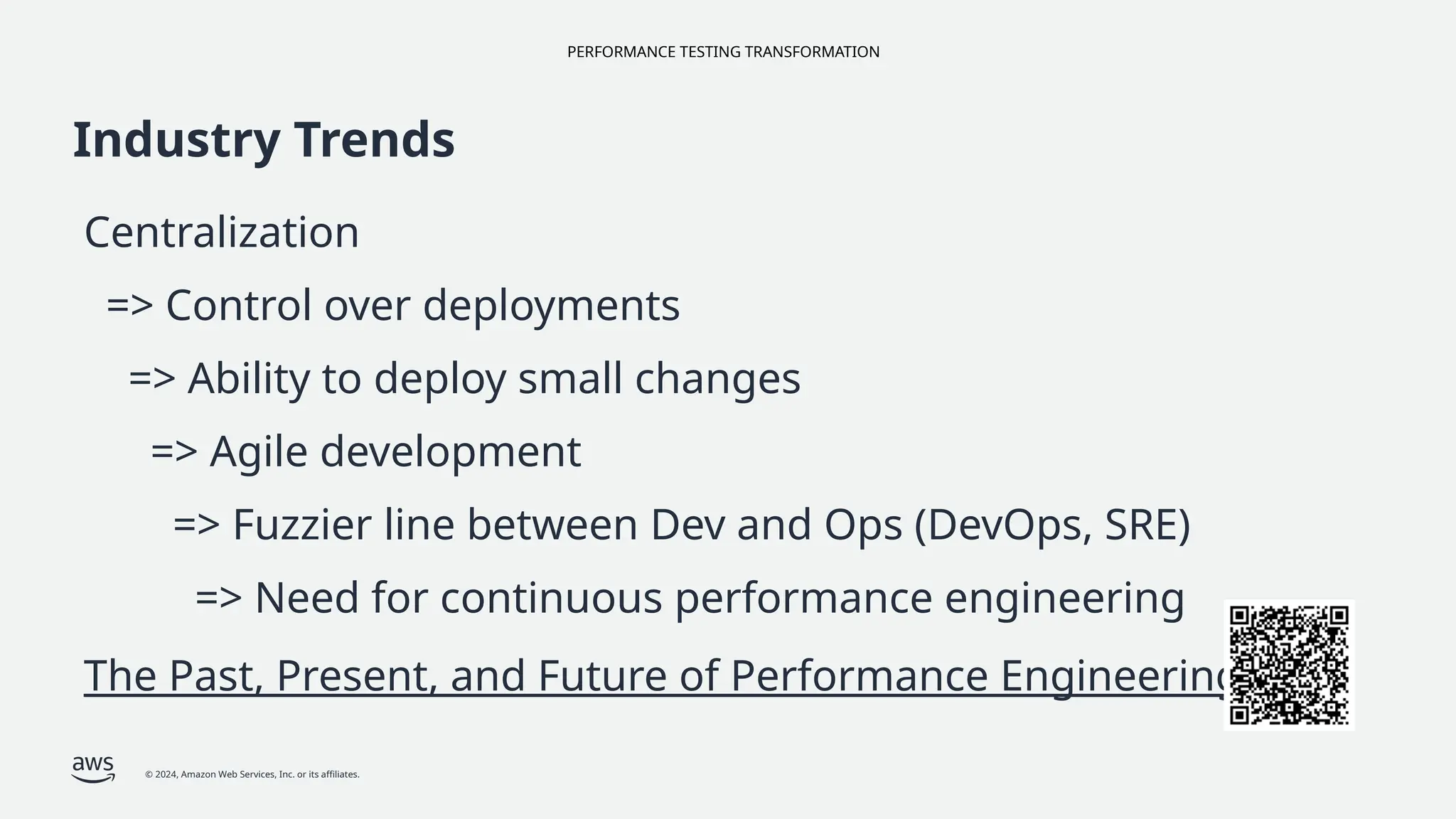 PERFORMANCE TESTING TRANSFORMATION
© 2024, Amazon Web Services, Inc. or its affiliates.
Industry Trends
Centralization
=> Control over deployments
=> Ability to deploy small changes
=> Agile development
=> Fuzzier line between Dev and Ops (DevOps, SRE)
=> Need for continuous performance engineering
The Past, Present, and Future of Performance Engineering
 
