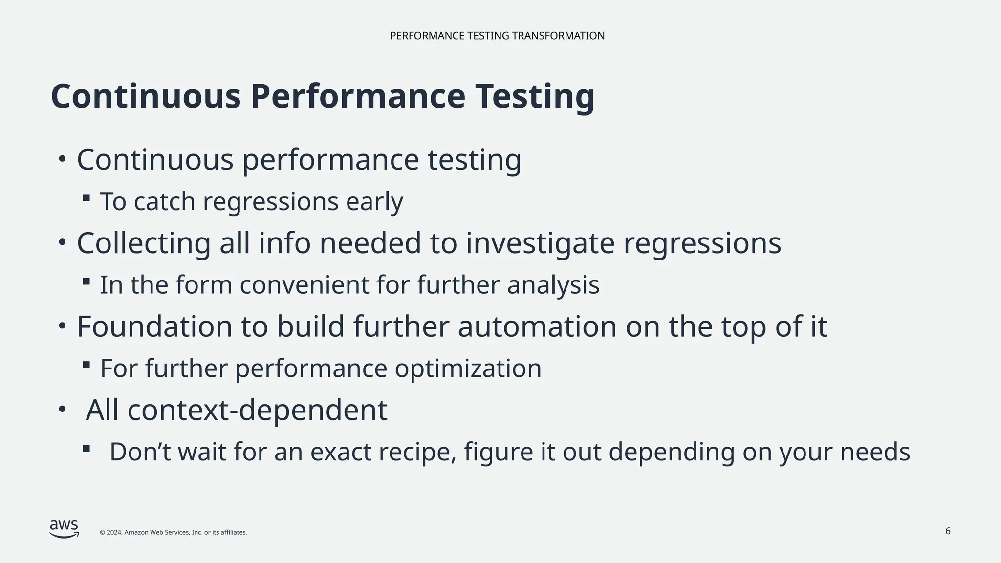 PERFORMANCE TESTING TRANSFORMATION
© 2024, Amazon Web Services, Inc. or its affiliates. 6
Continuous Performance Testing
• Continuous performance testing
 To catch regressions early
• Collecting all info needed to investigate regressions
 In the form convenient for further analysis
• Foundation to build further automation on the top of it
 For further performance optimization
• All context-dependent
 Don’t wait for an exact recipe, figure it out depending on your needs
 