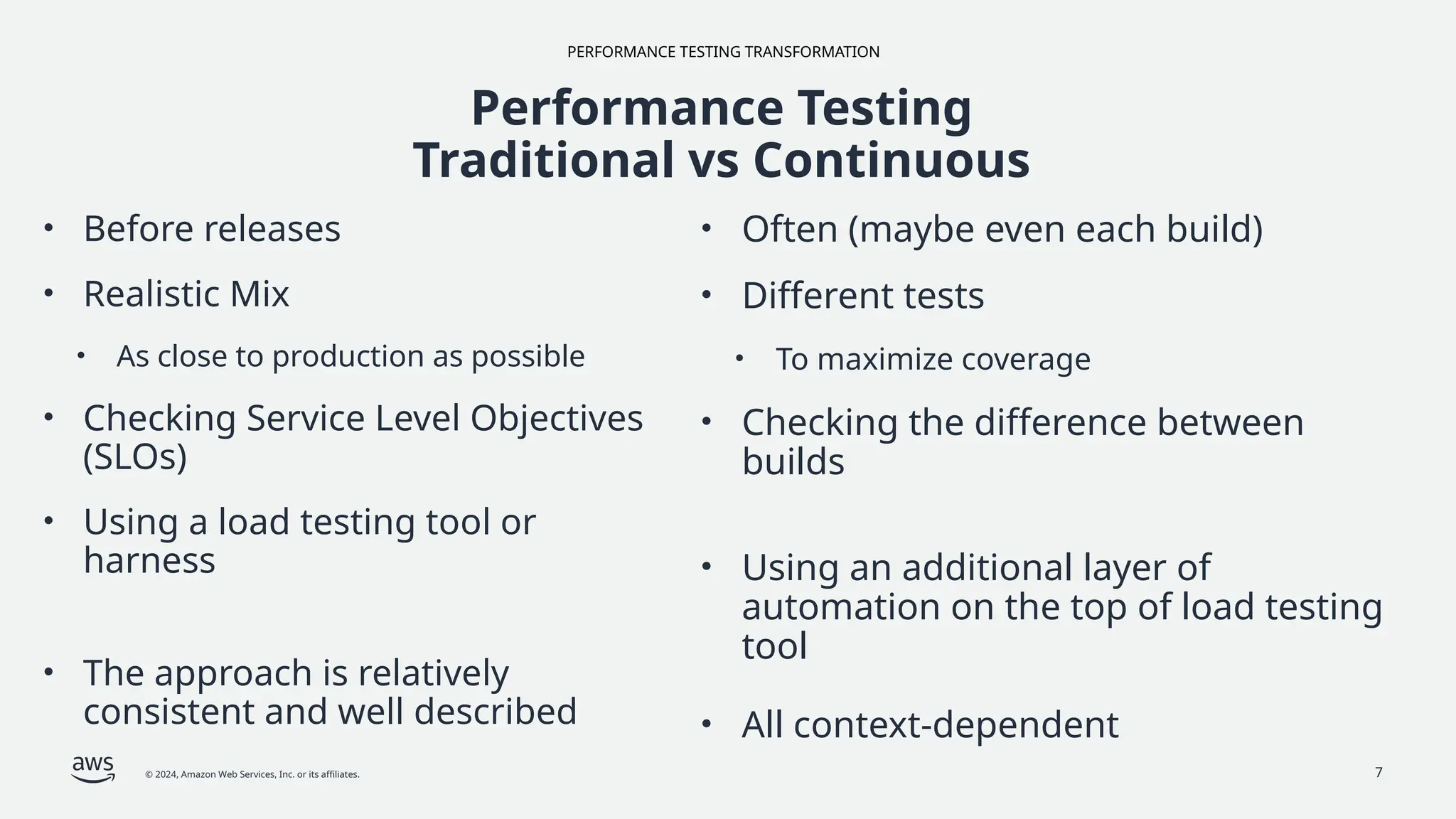 PERFORMANCE TESTING TRANSFORMATION
© 2024, Amazon Web Services, Inc. or its affiliates. 7
Performance Testing
Traditional vs Continuous
• Before releases
• Realistic Mix
• As close to production as possible
• Checking Service Level Objectives
(SLOs)
• Using a load testing tool or
harness
• The approach is relatively
consistent and well described
• Often (maybe even each build)
• Different tests
• To maximize coverage
• Checking the difference between
builds
• Using an additional layer of
automation on the top of load testing
tool
• All context-dependent
 