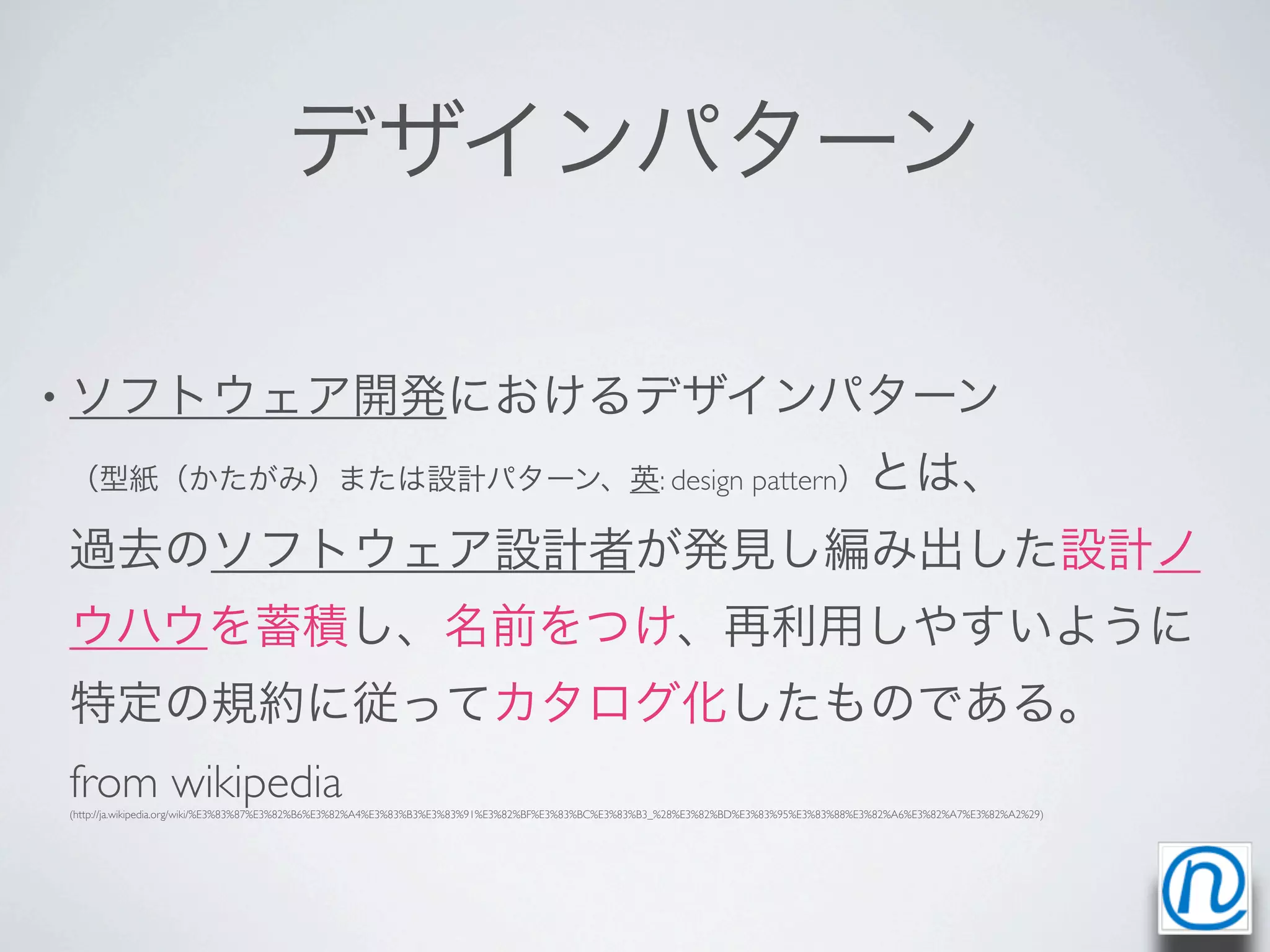 デザインパターン

• ソフトウェア開発におけるデザインパターン

（型紙（かたがみ）または設計パターン、英: design pattern）とは、

過去のソフトウェア設計者が発見し編み出した設計ノ
ウハウを蓄積し、名前をつけ、再利用しやすいように
特定の規約に従ってカタログ化したものである。
from wikipedia
(http://ja.wikipedia.org/wiki/%E3%83%87%E3%82%B6%E3%82%A4%E3%83%B3%E3%83%91%E3%82%BF%E3%83%BC%E3%83%B3_%28%E3%82%BD%E3%83%95%E3%83%88%E3%82%A6%E3%82%A7%E3%82%A2%29)
 