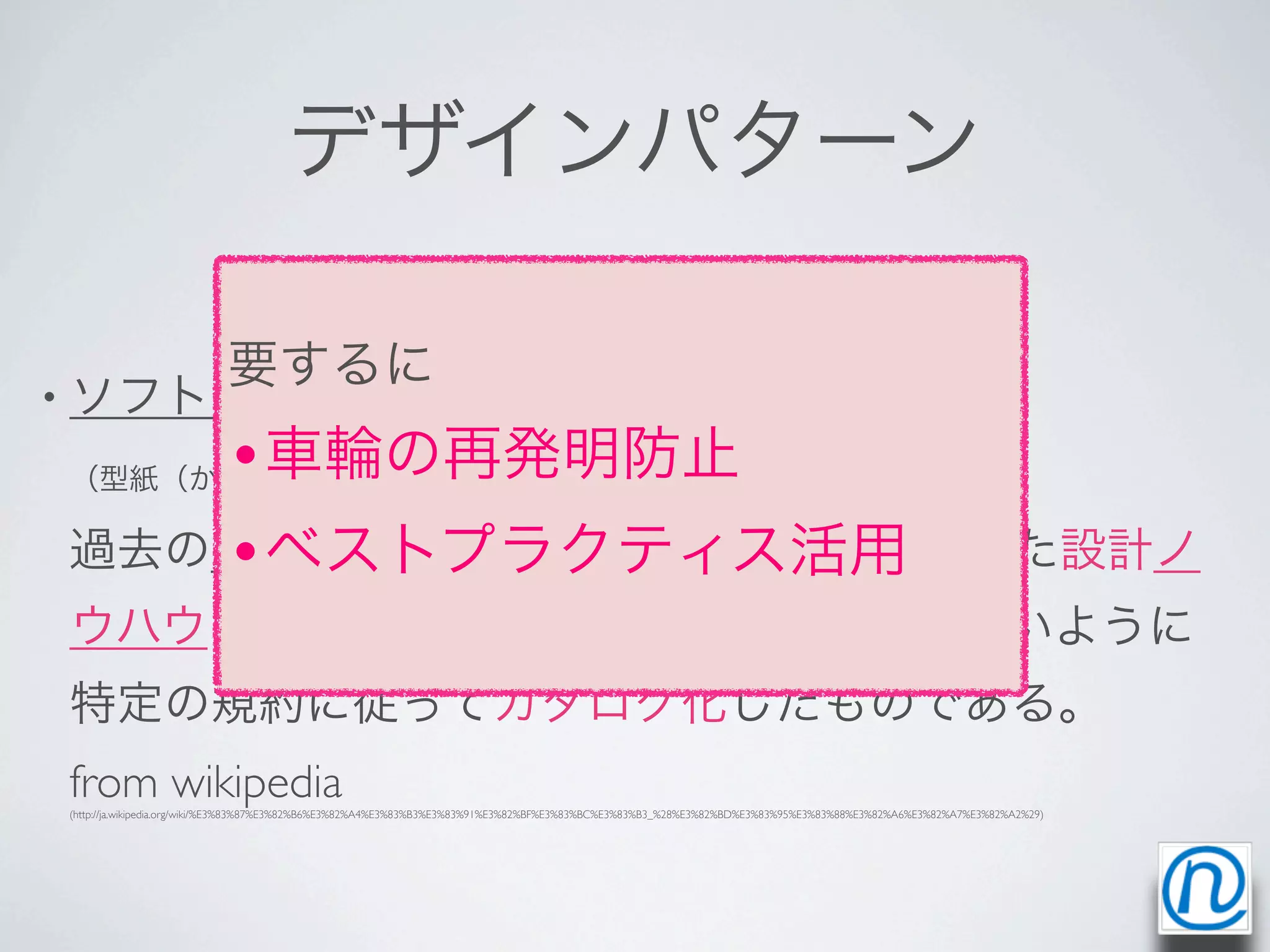 デザインパターン

                          要するに
• ソフトウェア開発におけるデザインパターン
   •車輪の再発明防止
（型紙（かたがみ）または設計パターン、英: design pattern）とは、

   •ベストプラクティス活用
過去のソフトウェア設計者が発見し編み出した設計ノ
ウハウを蓄積し、名前をつけ、再利用しやすいように
特定の規約に従ってカタログ化したものである。
from wikipedia
(http://ja.wikipedia.org/wiki/%E3%83%87%E3%82%B6%E3%82%A4%E3%83%B3%E3%83%91%E3%82%BF%E3%83%BC%E3%83%B3_%28%E3%82%BD%E3%83%95%E3%83%88%E3%82%A6%E3%82%A7%E3%82%A2%29)
 