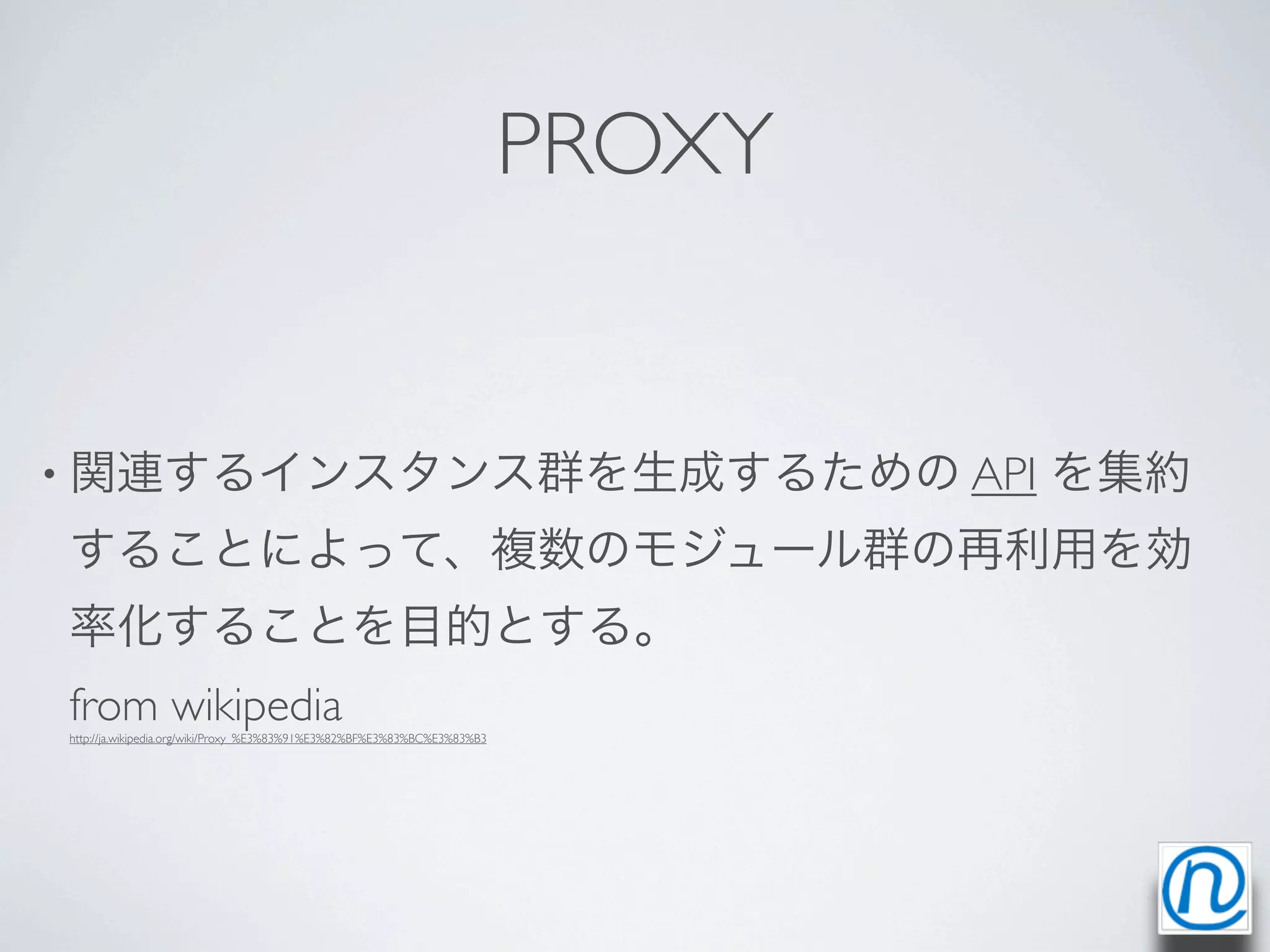PROXY


• 関連するインスタンス群を生成するための API                                                         を集約
することによって、複数のモジュール群の再利用を効
率化することを目的とする。
from wikipedia
http://ja.wikipedia.org/wiki/Proxy_%E3%83%91%E3%82%BF%E3%83%BC%E3%83%B3
 