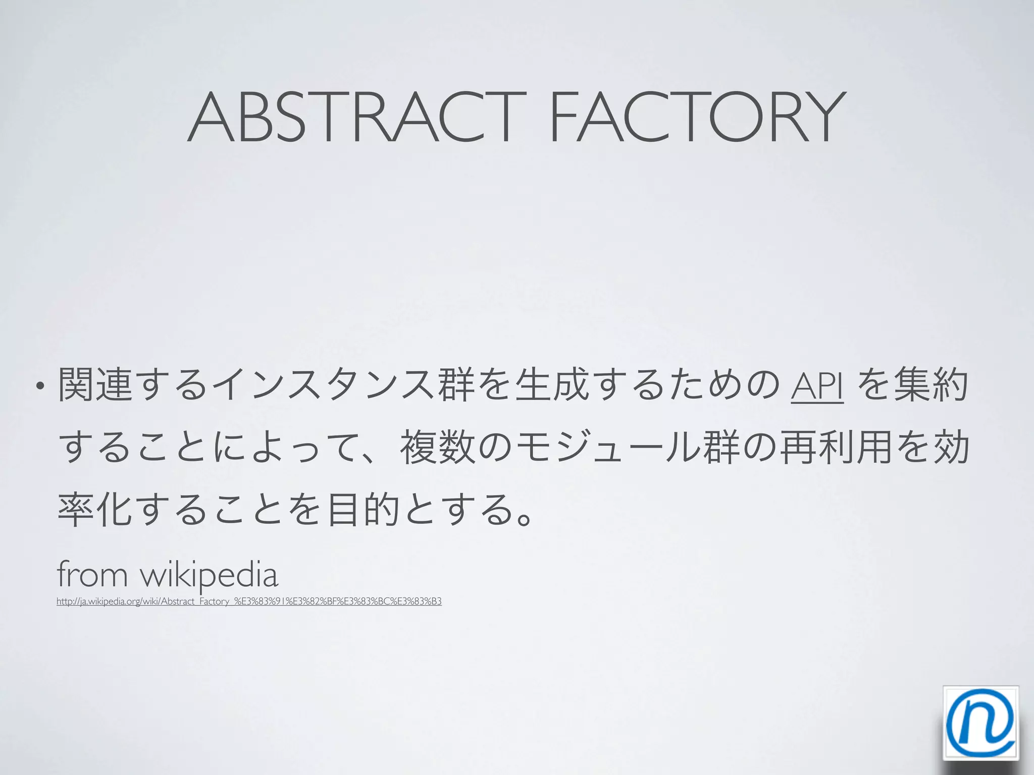 ABSTRACT FACTORY


• 関連するインスタンス群を生成するための API                                                            を集約
することによって、複数のモジュール群の再利用を効
率化することを目的とする。
from wikipedia
http://ja.wikipedia.org/wiki/Abstract_Factory_%E3%83%91%E3%82%BF%E3%83%BC%E3%83%B3
 