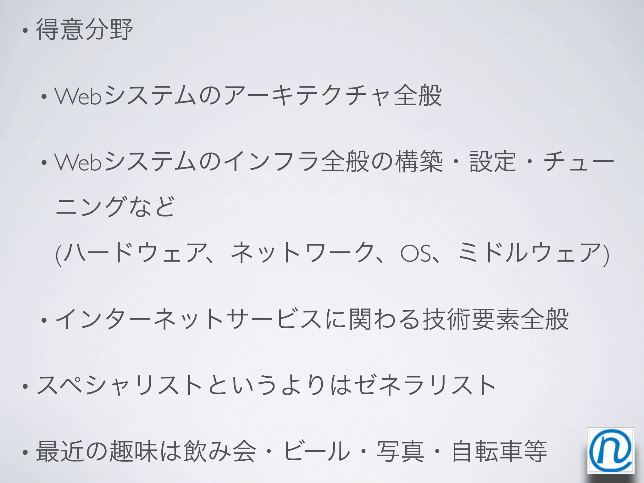 • 得意分野


• Webシステムのアーキテクチャ全般


• Webシステムのインフラ全般の構築・設定・チュー

 ニングなど
 (ハードウェア、ネットワーク、OS、ミドルウェア)

• インターネットサービスに関わる技術要素全般


• スペシャリストというよりはゼネラリスト


• 最近の趣味は飲み会・ビール・写真・自転車等
 