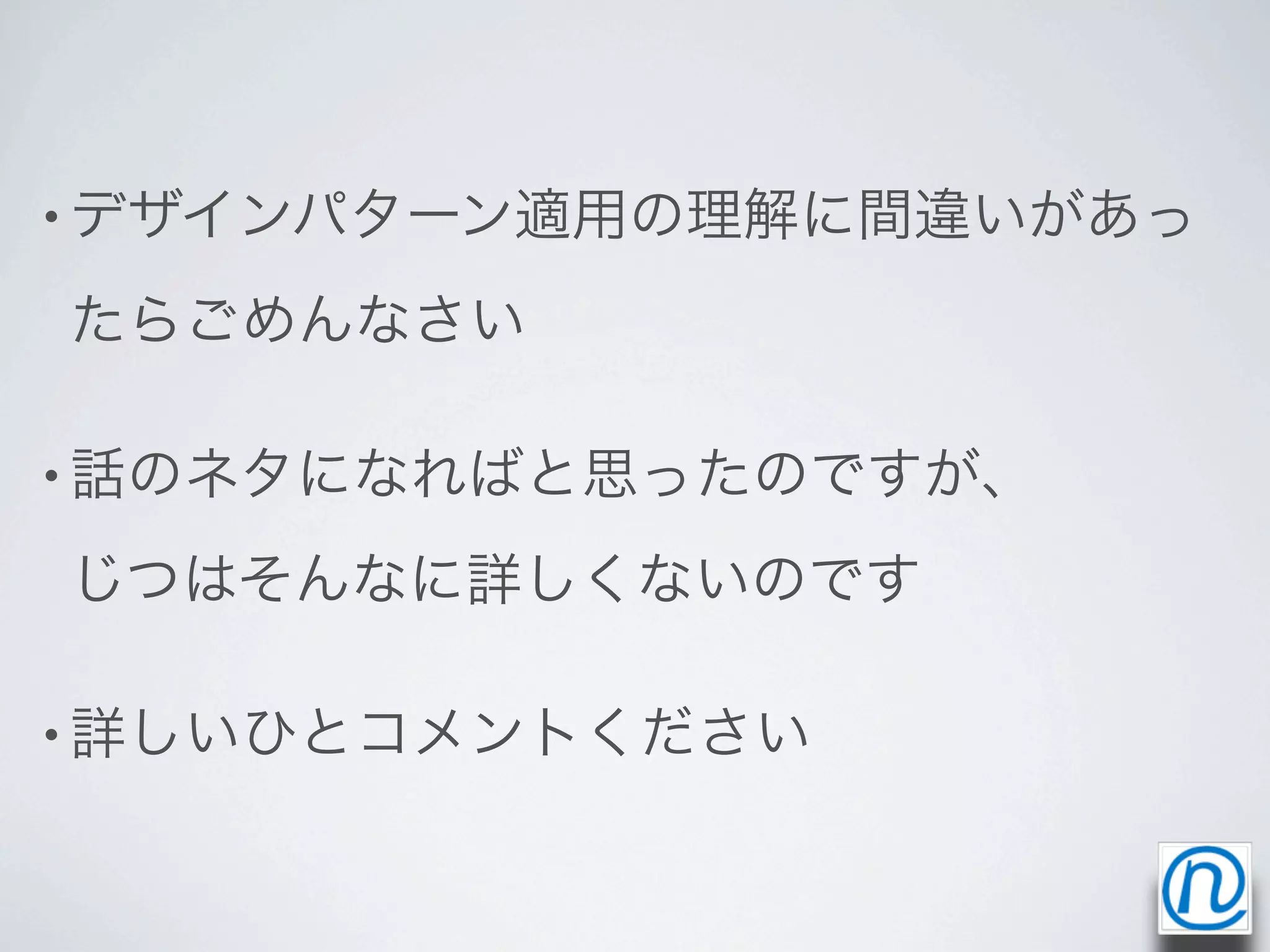 • デザインパターン適用の理解に間違いがあっ

たらごめんなさい

• 話のネタになればと思ったのですが、

じつはそんなに詳しくないのです

• 詳しいひとコメントください
 