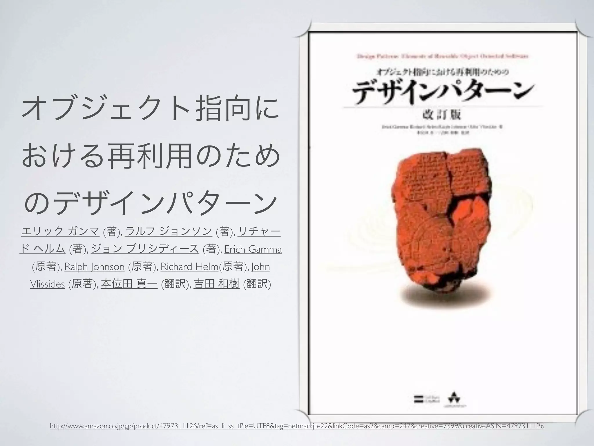 オブジェクト指向に
おける再利用のため
のデザインパターン
エリック ガンマ (著), ラルフ ジョンソン (著), リチャー
ド ヘルム (著), ジョン ブリシディース (著), Erich Gamma
 (原著), Ralph Johnson (原著), Richard Helm(原著), John
 Vlissides (原著), 本位田 真一 (翻訳), 吉田 和樹 (翻訳)




    http://www.amazon.co.jp/gp/product/4797311126/ref=as_li_ss_tl?ie=UTF8&tag=netmarkjp-22&linkCode=as2&camp=247&creative=7399&creativeASIN=4797311126
 
