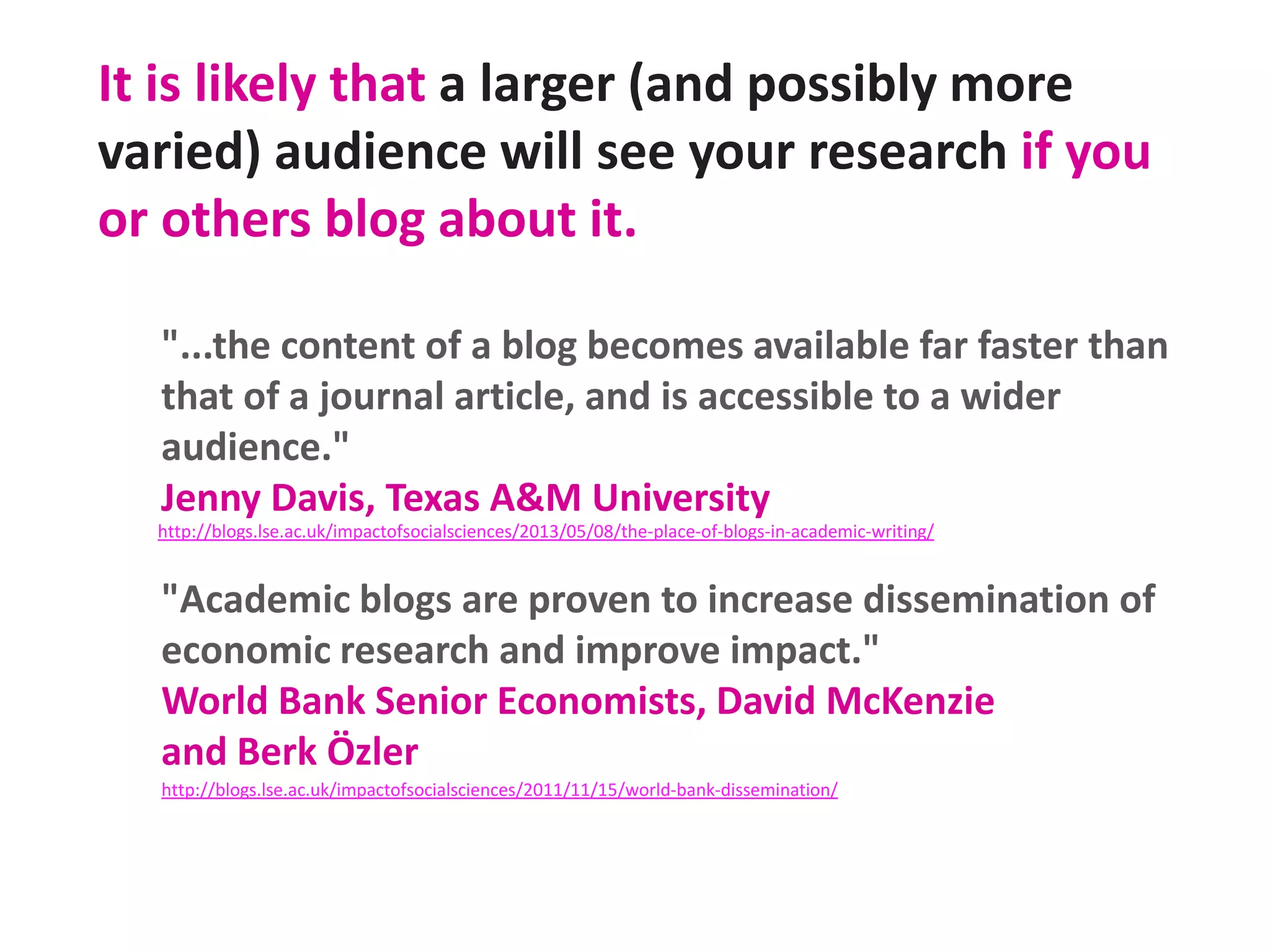 It is likely that a larger (and possibly more
varied) audience will see your research if you
or others blog about it.
"...the content of a blog becomes available far faster than
that of a journal article, and is accessible to a wider
audience."
Jenny Davis, Texas A&M University
http://blogs.lse.ac.uk/impactofsocialsciences/2013/05/08/the-place-of-blogs-in-academic-writing/

"Academic blogs are proven to increase dissemination of
economic research and improve impact."
World Bank Senior Economists, David McKenzie
and Berk Özler
http://blogs.lse.ac.uk/impactofsocialsciences/2011/11/15/world-bank-dissemination/

 