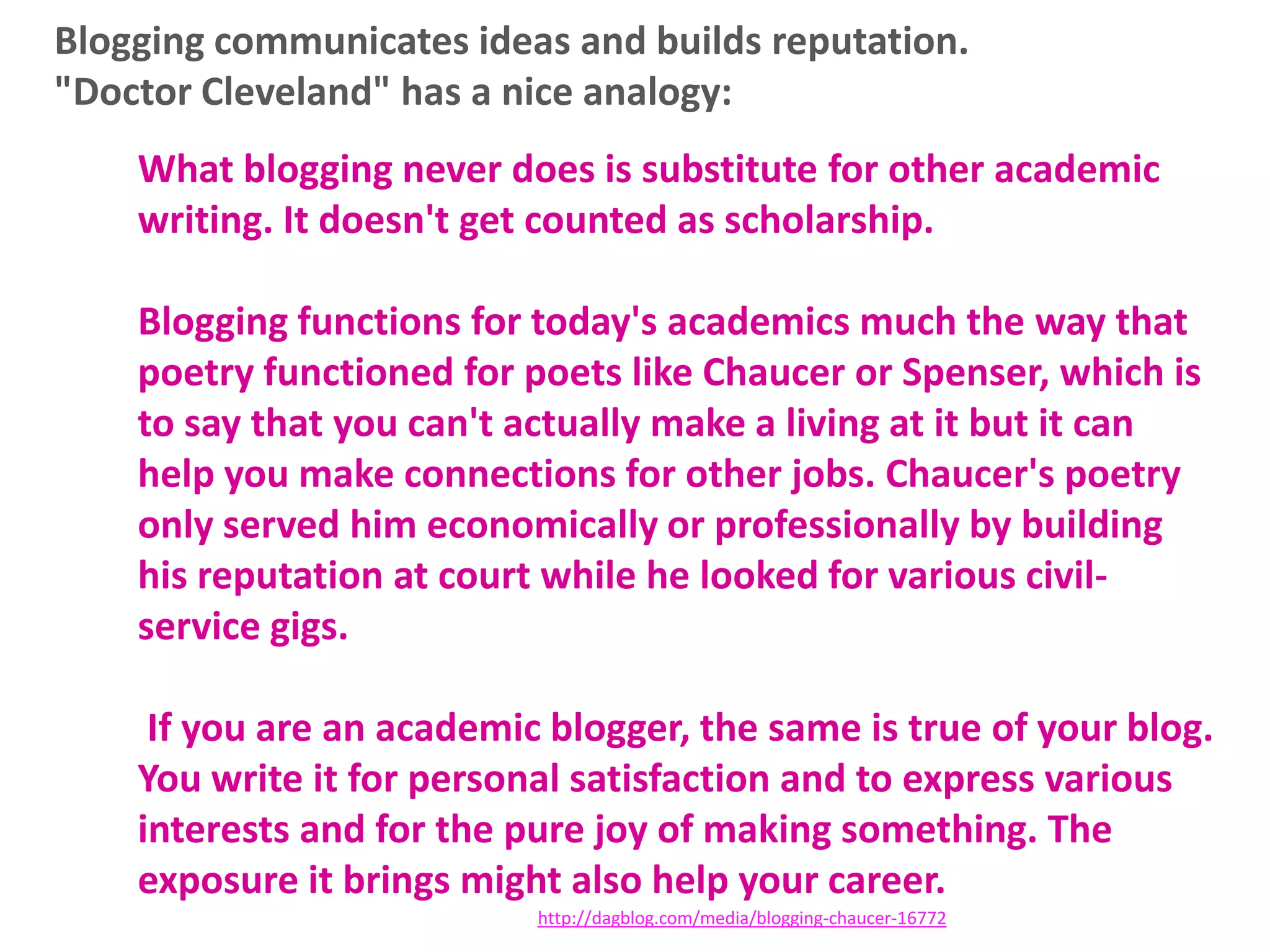 Blogging communicates ideas and builds reputation.
"Doctor Cleveland" has a nice analogy:
What blogging never does is substitute for other academic
writing. It doesn't get counted as scholarship.
Blogging functions for today's academics much the way that
poetry functioned for poets like Chaucer or Spenser, which is
to say that you can't actually make a living at it but it can
help you make connections for other jobs. Chaucer's poetry
only served him economically or professionally by building
his reputation at court while he looked for various civilservice gigs.
If you are an academic blogger, the same is true of your blog.
You write it for personal satisfaction and to express various
interests and for the pure joy of making something. The
exposure it brings might also help your career.
http://dagblog.com/media/blogging-chaucer-16772

 