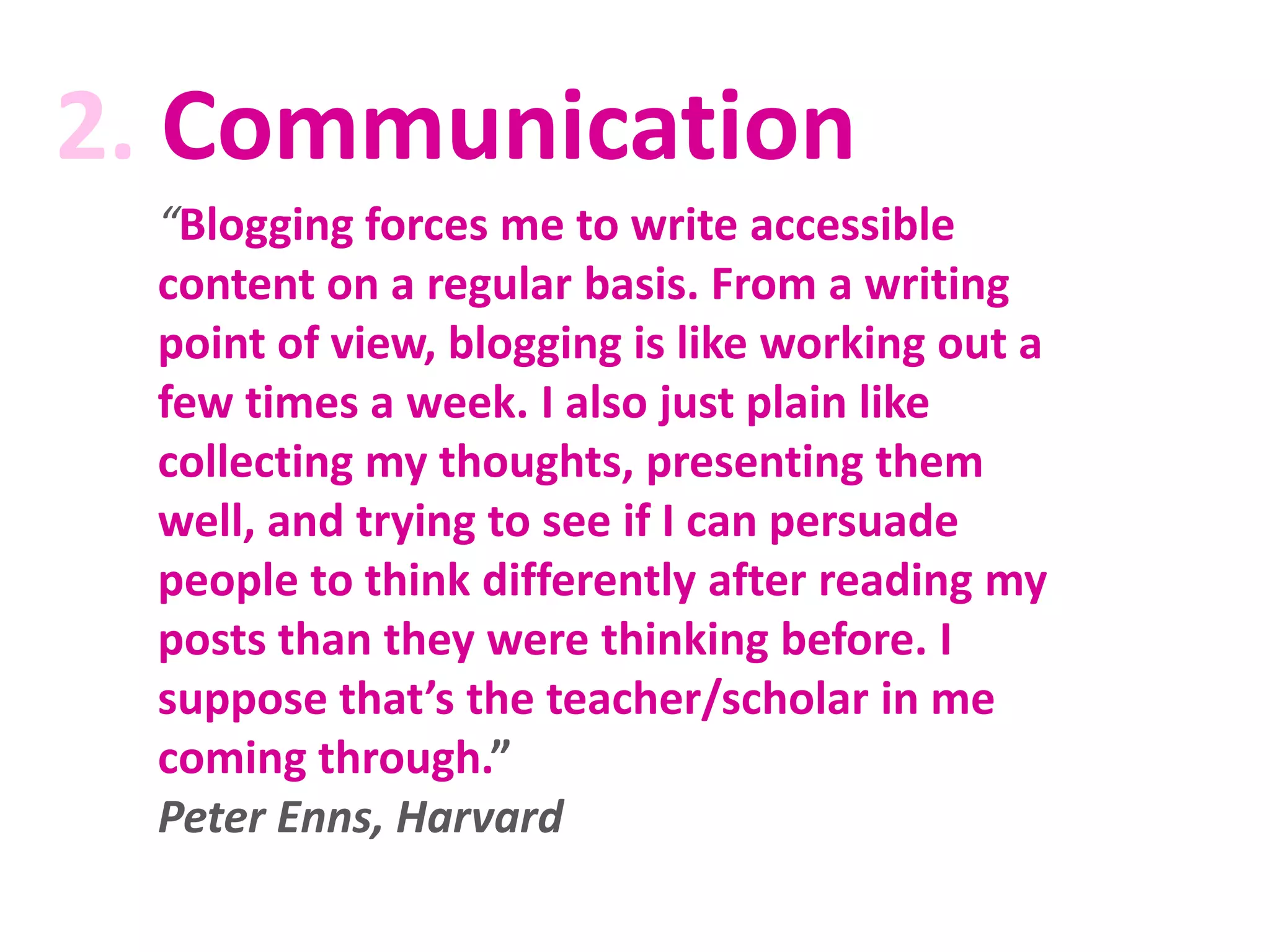 2. Communication
“Blogging forces me to write accessible
content on a regular basis. From a writing
point of view, blogging is like working out a
few times a week. I also just plain like
collecting my thoughts, presenting them
well, and trying to see if I can persuade
people to think differently after reading my
posts than they were thinking before. I
suppose that’s the teacher/scholar in me
coming through.”
Peter Enns, Harvard

 
