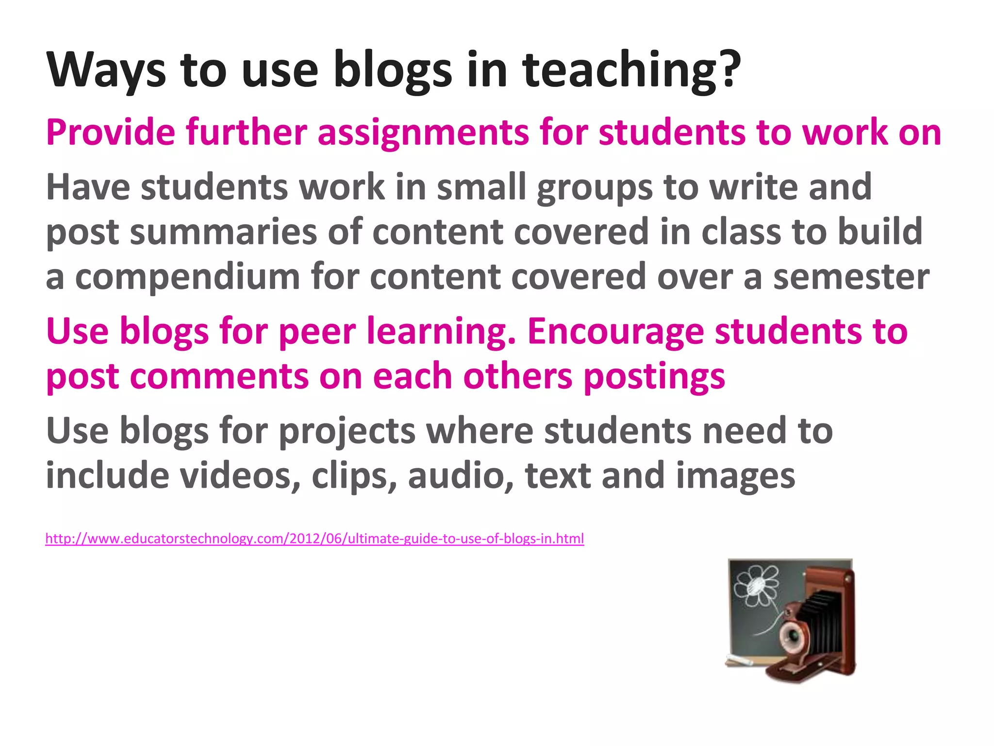 Ways to use blogs in teaching?
Provide further assignments for students to work on
Have students work in small groups to write and
post summaries of content covered in class to build
a compendium for content covered over a semester
Use blogs for peer learning. Encourage students to
post comments on each others postings
Use blogs for projects where students need to
include videos, clips, audio, text and images
http://www.educatorstechnology.com/2012/06/ultimate-guide-to-use-of-blogs-in.html

 