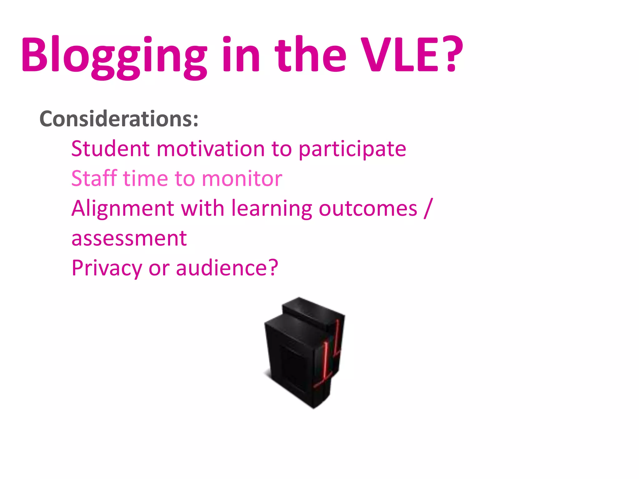 Blogging in the VLE?
Considerations:
Student motivation to participate
Staff time to monitor
Alignment with learning outcomes /
assessment
Privacy or audience?

 