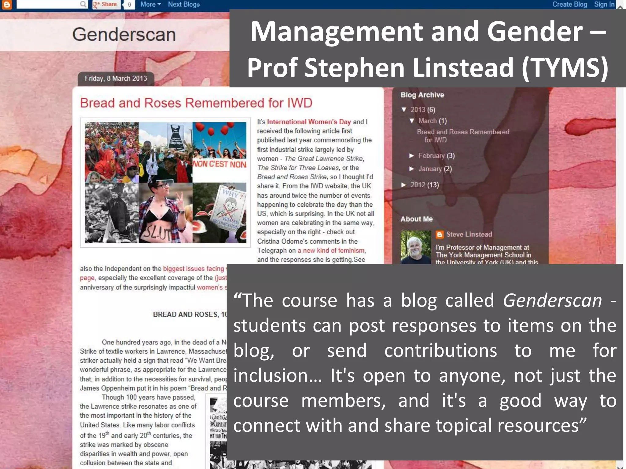 Management and Gender –

“Public” Blogging Linstead (TYMS)
Prof Stephen

“The course has a blog called Genderscan students can post responses to items on the
blog, or send contributions to me for
inclusion… It's open to anyone, not just the
course members, and it's a good way to
connect with and share topical resources”

 
