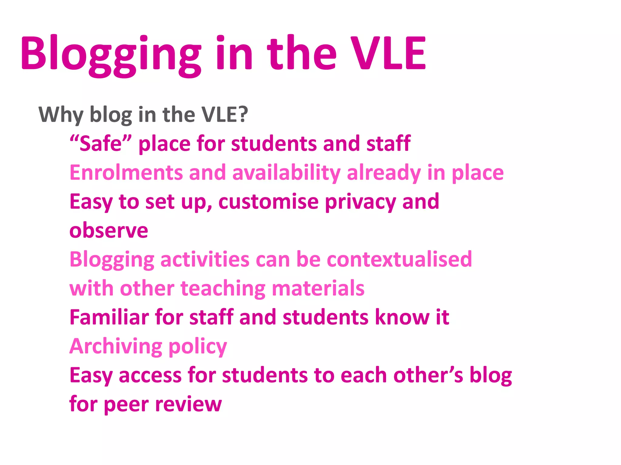 Blogging in the VLE
Why blog in the VLE?
“Safe” place for students and staff
Enrolments and availability already in place
Easy to set up, customise privacy and
observe
Blogging activities can be contextualised
with other teaching materials
Familiar for staff and students know it
Archiving policy
Easy access for students to each other’s blog
for peer review

 