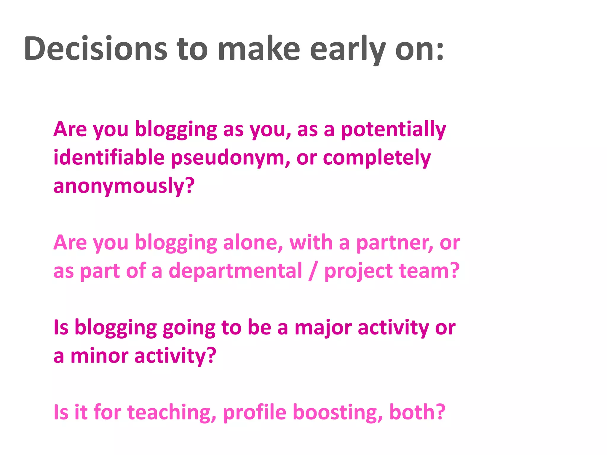 Decisions to make early on:
Are you blogging as you, as a potentially
identifiable pseudonym, or completely
anonymously?
Are you blogging alone, with a partner, or
as part of a departmental / project team?

Is blogging going to be a major activity or
a minor activity?
Is it for teaching, profile boosting, both?

 