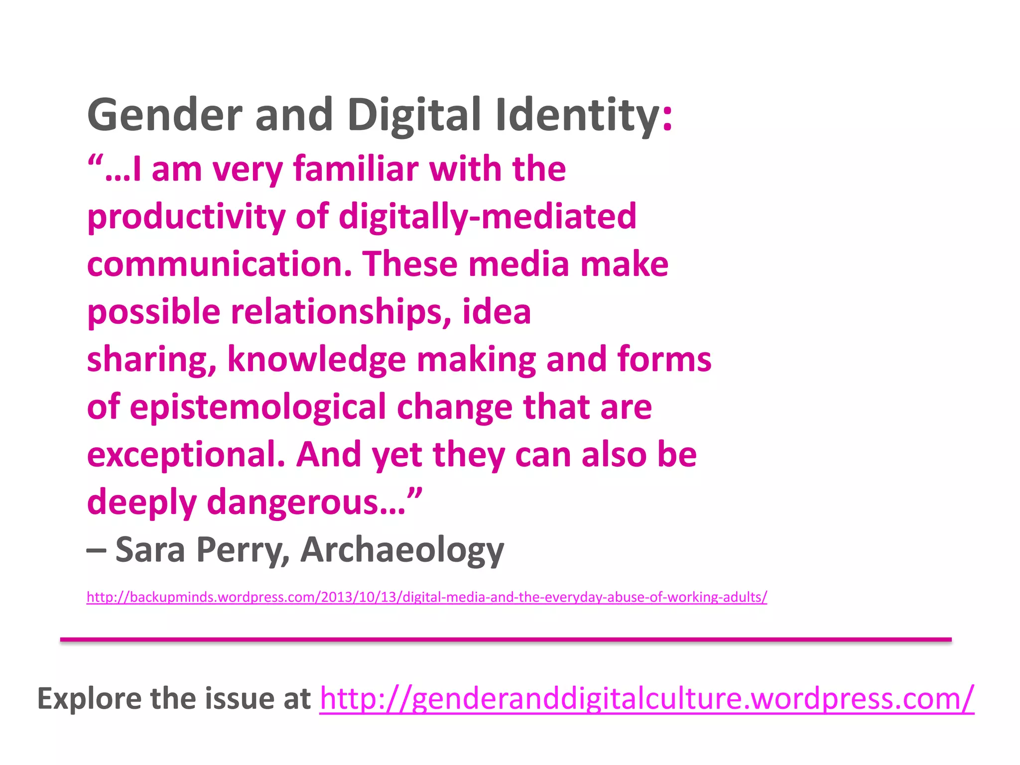 Gender and Digital Identity:
“…I am very familiar with the
productivity of digitally-mediated
communication. These media make
possible relationships, idea
sharing, knowledge making and forms
of epistemological change that are
exceptional. And yet they can also be
deeply dangerous…”
– Sara Perry, Archaeology
http://backupminds.wordpress.com/2013/10/13/digital-media-and-the-everyday-abuse-of-working-adults/

Explore the issue at http://genderanddigitalculture.wordpress.com/

 