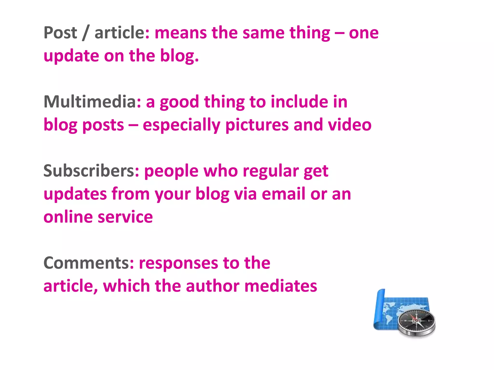 Post / article: means the same thing – one
update on the blog.

Multimedia: a good thing to include in
blog posts – especially pictures and video
Subscribers: people who regular get
updates from your blog via email or an
online service

Comments: responses to the
article, which the author mediates

 