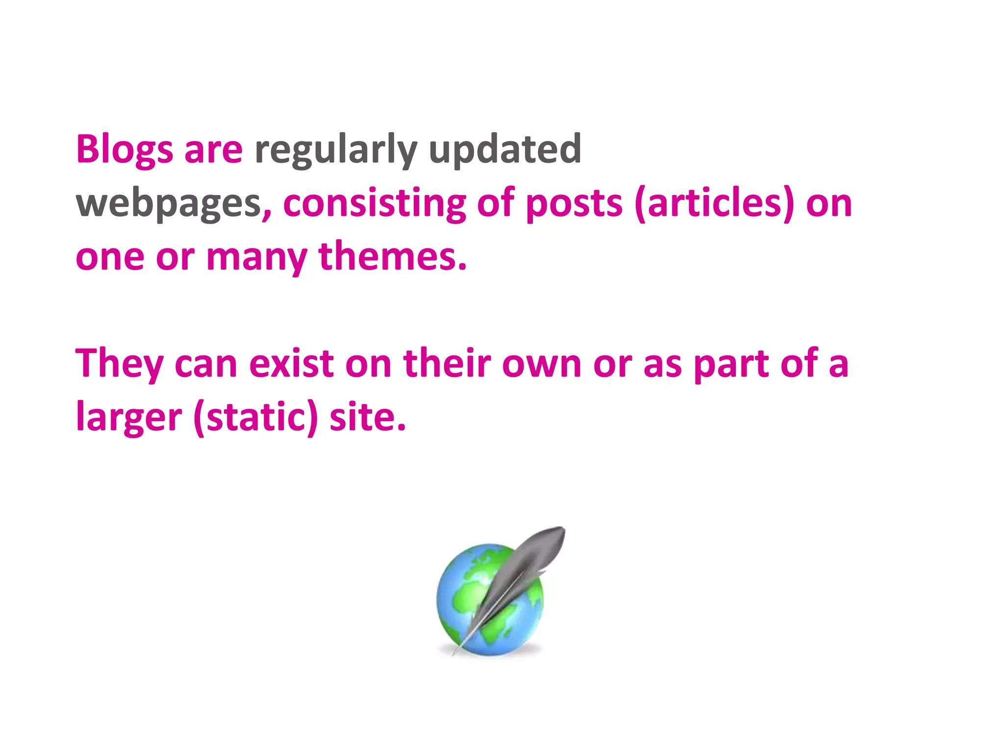 Blogs are regularly updated
webpages, consisting of posts (articles) on
one or many themes.
They can exist on their own or as part of a
larger (static) site.

 