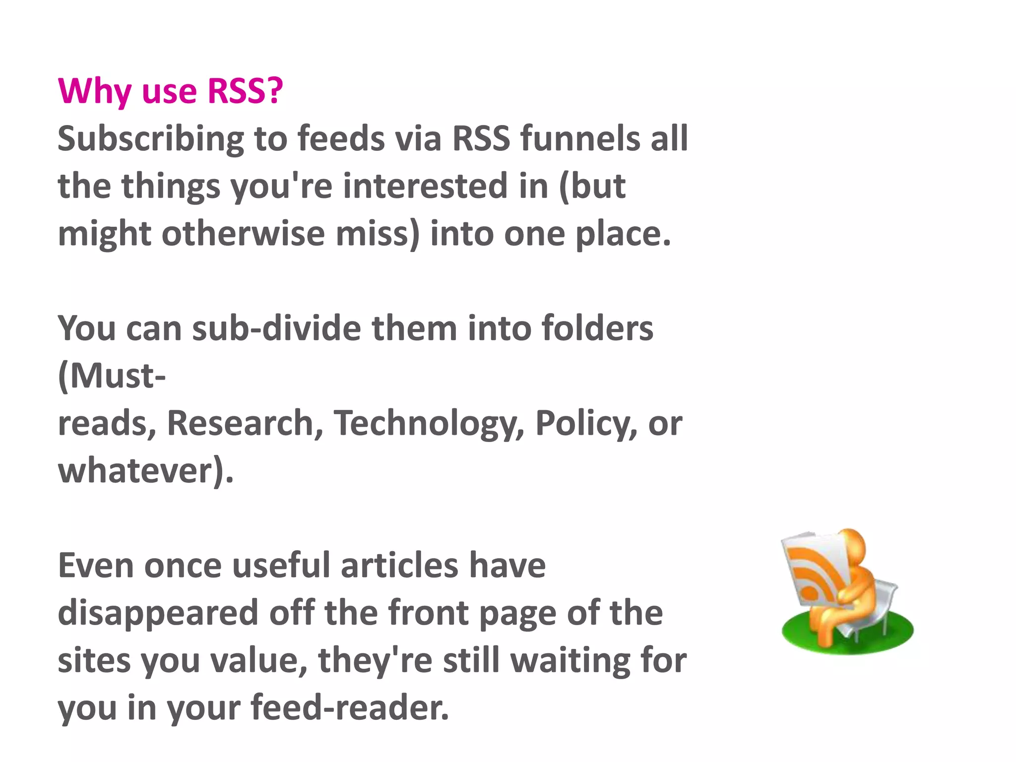 Why use RSS?
Subscribing to feeds via RSS funnels all
the things you're interested in (but
might otherwise miss) into one place.
You can sub-divide them into folders
(Mustreads, Research, Technology, Policy, or
whatever).
Even once useful articles have
disappeared off the front page of the
sites you value, they're still waiting for
you in your feed-reader.

 