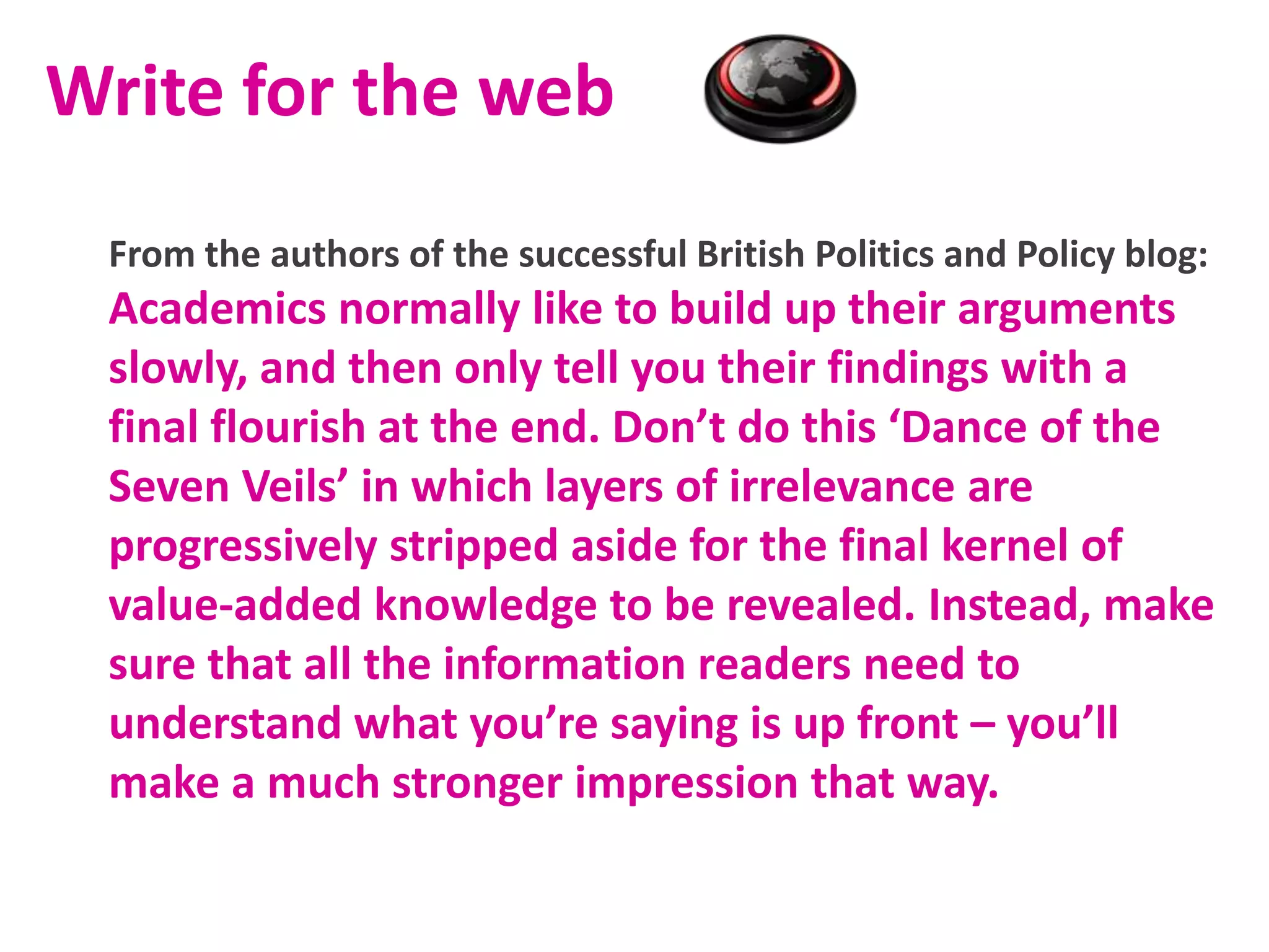 Write for the web
From the authors of the successful British Politics and Policy blog:

Academics normally like to build up their arguments
slowly, and then only tell you their findings with a
final flourish at the end. Don’t do this ‘Dance of the
Seven Veils’ in which layers of irrelevance are
progressively stripped aside for the final kernel of
value-added knowledge to be revealed. Instead, make
sure that all the information readers need to
understand what you’re saying is up front – you’ll
make a much stronger impression that way.

 