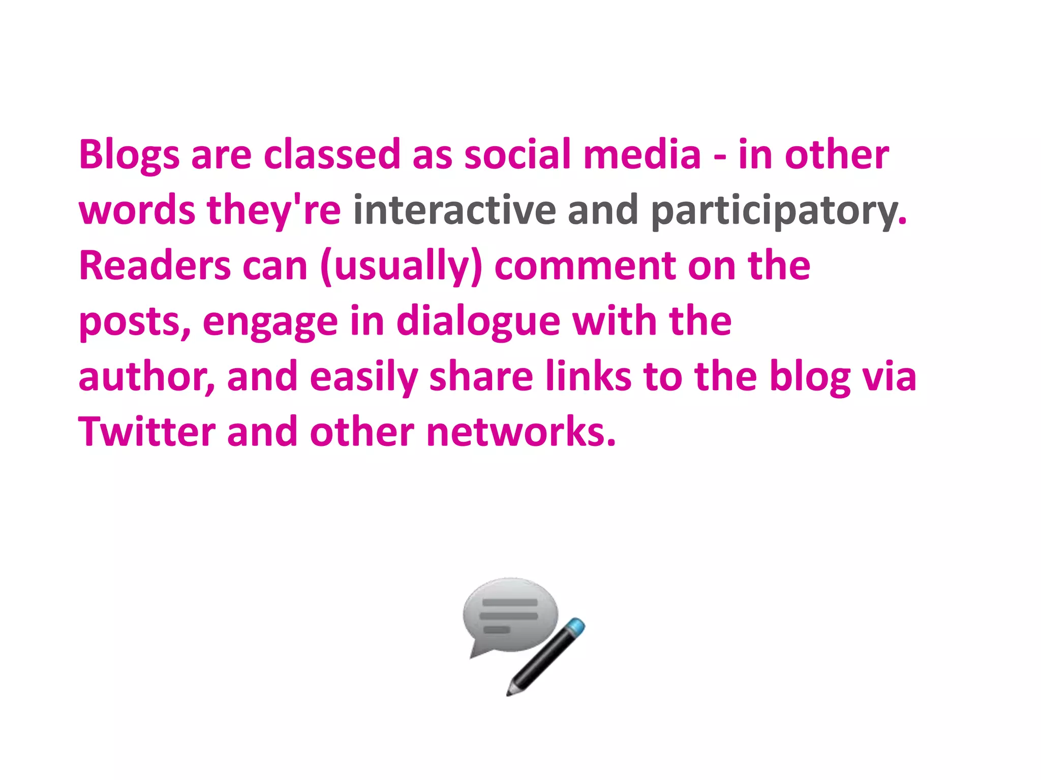 Blogs are classed as social media - in other
words they're interactive and participatory.
Readers can (usually) comment on the
posts, engage in dialogue with the
author, and easily share links to the blog via
Twitter and other networks.

 