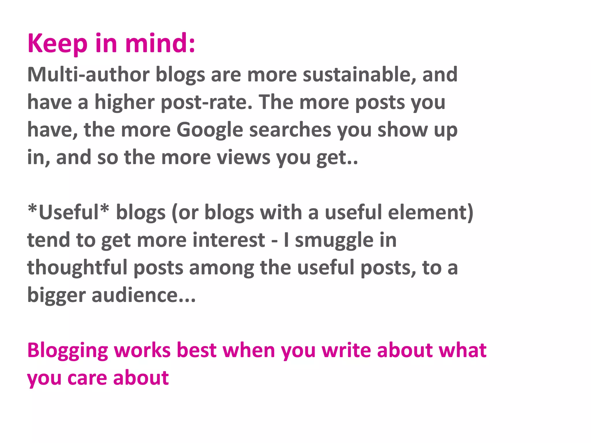 Keep in mind:
Multi-author blogs are more sustainable, and
have a higher post-rate. The more posts you
have, the more Google searches you show up
in, and so the more views you get..

*Useful* blogs (or blogs with a useful element)
tend to get more interest - I smuggle in
thoughtful posts among the useful posts, to a
bigger audience...
Blogging works best when you write about what
you care about

 