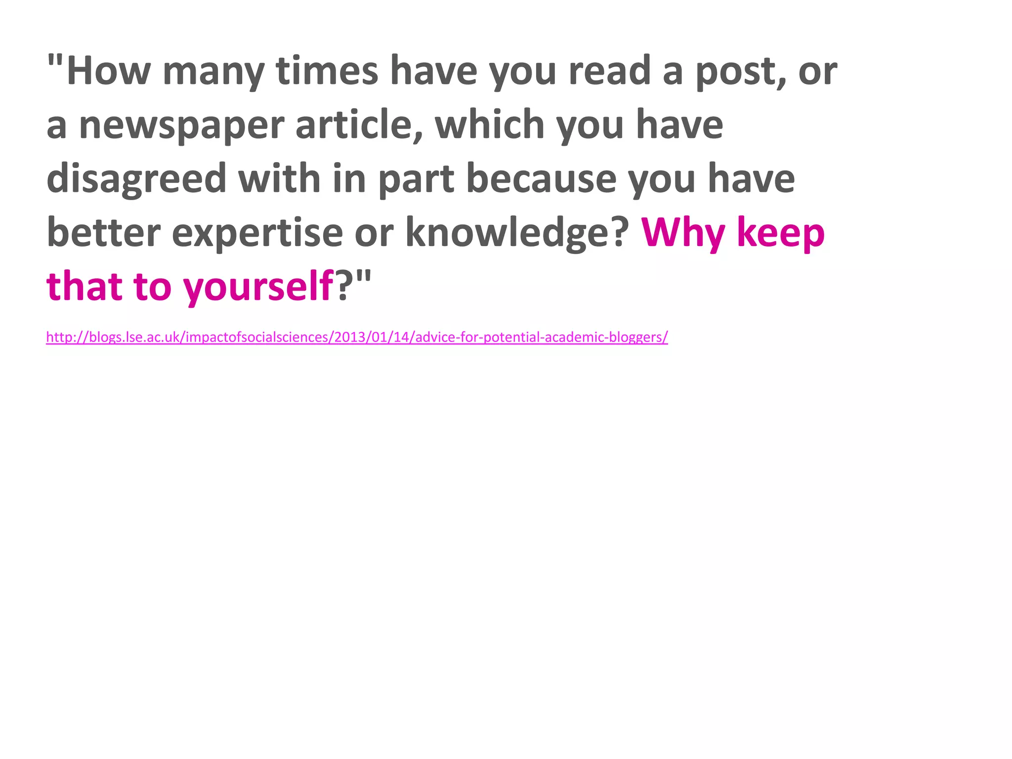 "How many times have you read a post, or
a newspaper article, which you have
disagreed with in part because you have
better expertise or knowledge? Why keep
that to yourself?"
http://blogs.lse.ac.uk/impactofsocialsciences/2013/01/14/advice-for-potential-academic-bloggers/

 