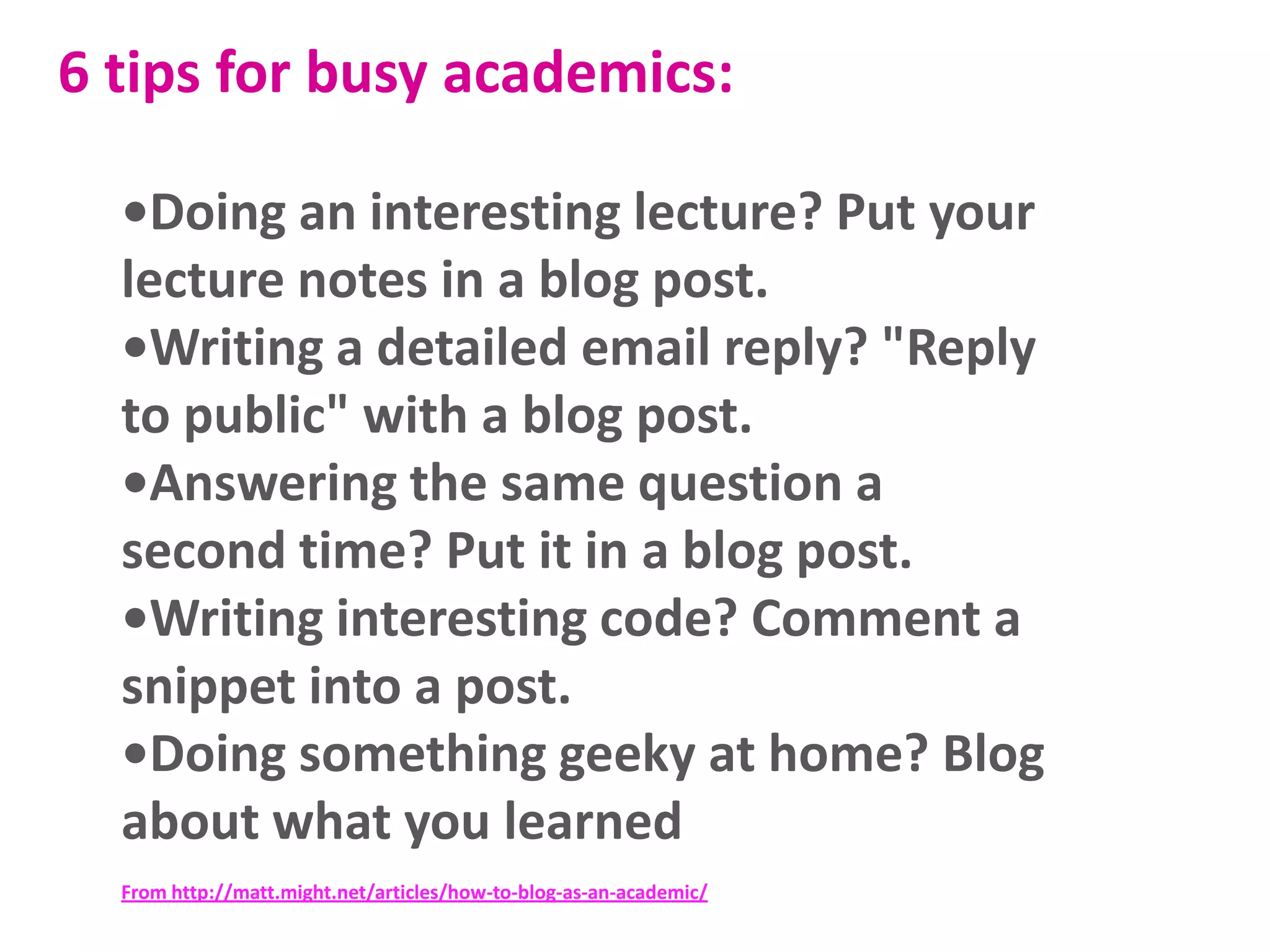 6 tips for busy academics:
•Doing an interesting lecture? Put your
lecture notes in a blog post.
•Writing a detailed email reply? "Reply
to public" with a blog post.
•Answering the same question a
second time? Put it in a blog post.
•Writing interesting code? Comment a
snippet into a post.
•Doing something geeky at home? Blog
about what you learned
From http://matt.might.net/articles/how-to-blog-as-an-academic/

 