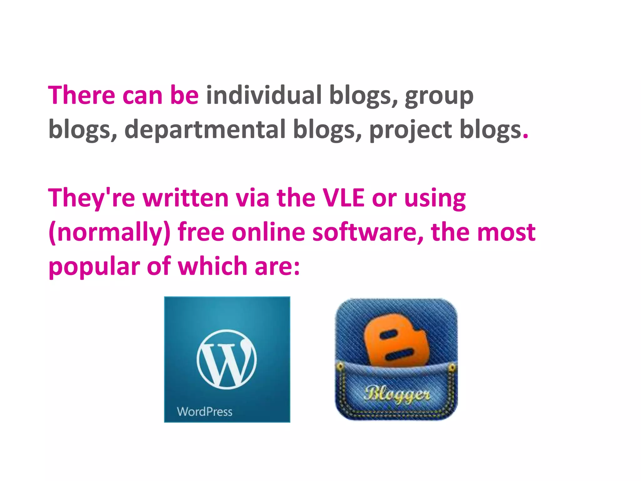 There can be individual blogs, group
blogs, departmental blogs, project blogs.
They're written via the VLE or using
(normally) free online software, the most
popular of which are:

 